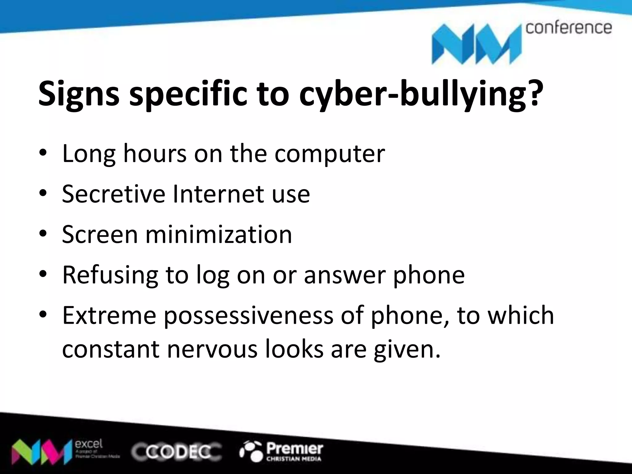 Signs specific to cyber-bullying?
•
•
•
•
•

Long hours on the computer
Secretive Internet use
Screen minimization
Refusing to log on or answer phone
Extreme possessiveness of phone, to which
constant nervous looks are given.

 