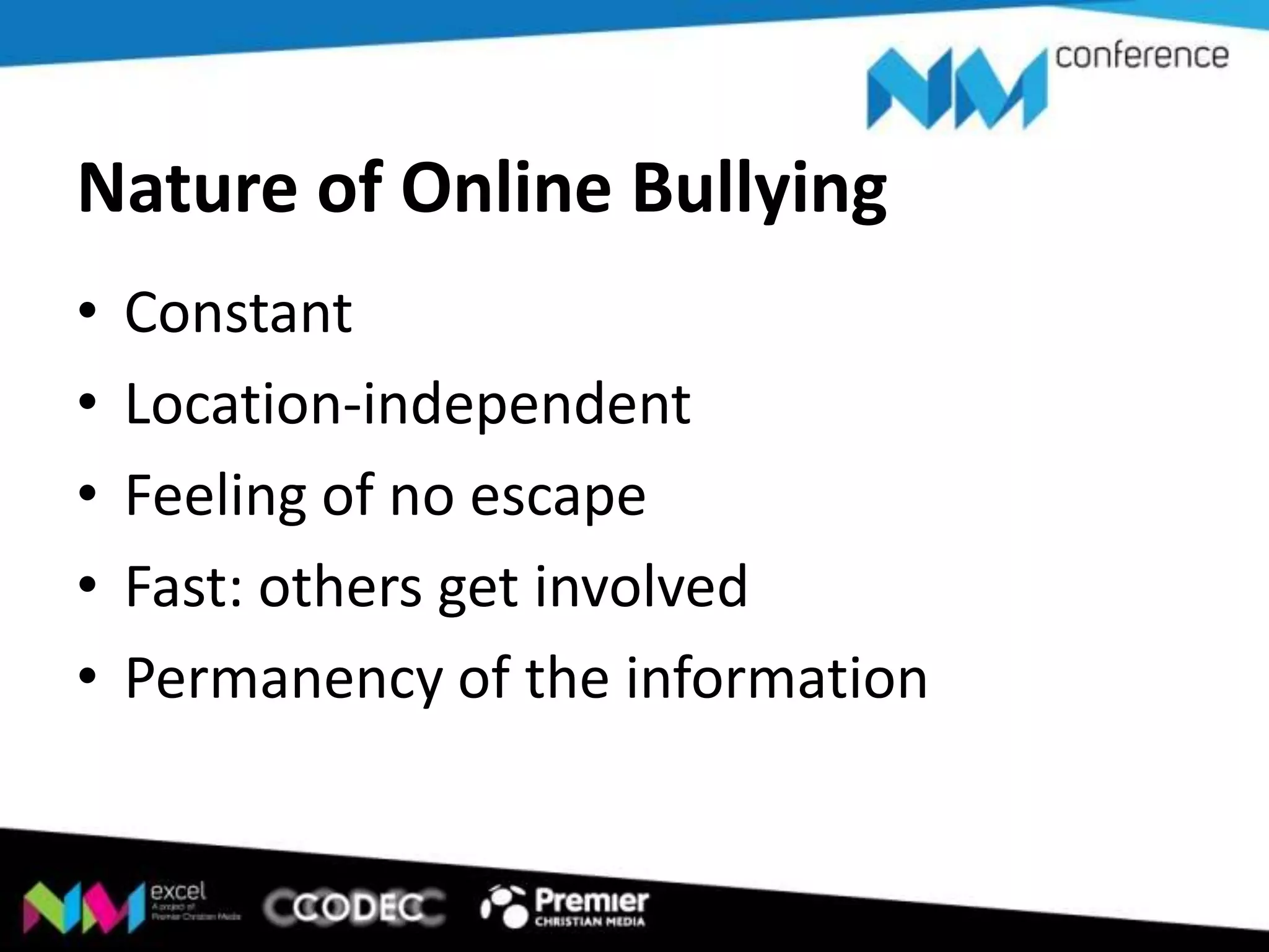 Nature of Online Bullying
•
•
•
•
•

Constant
Location-independent
Feeling of no escape
Fast: others get involved
Permanency of the information

 