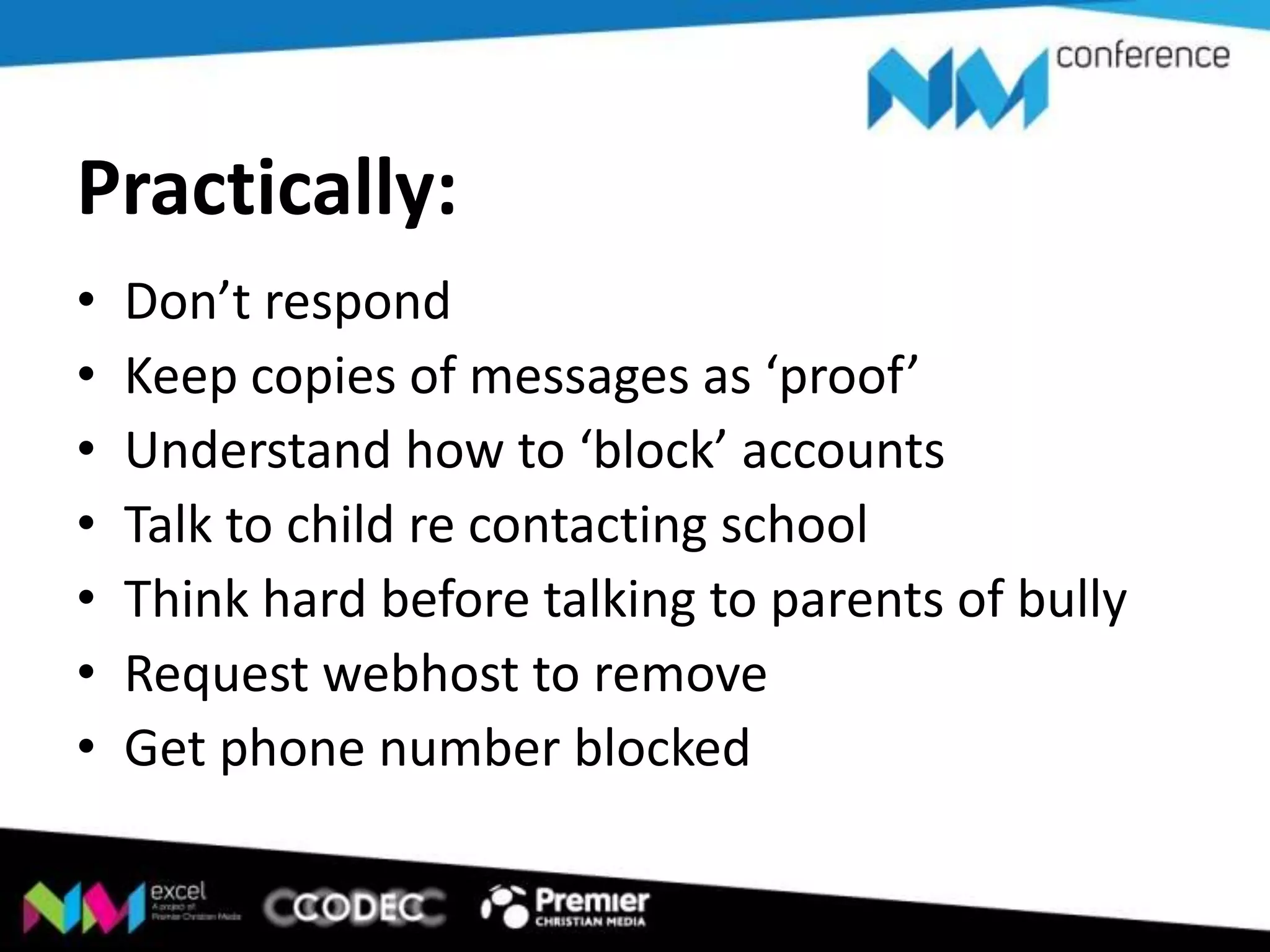 Practically:
•
•
•
•
•
•
•

Don’t respond
Keep copies of messages as ‘proof’
Understand how to ‘block’ accounts
Talk to child re contacting school
Think hard before talking to parents of bully
Request webhost to remove
Get phone number blocked

 