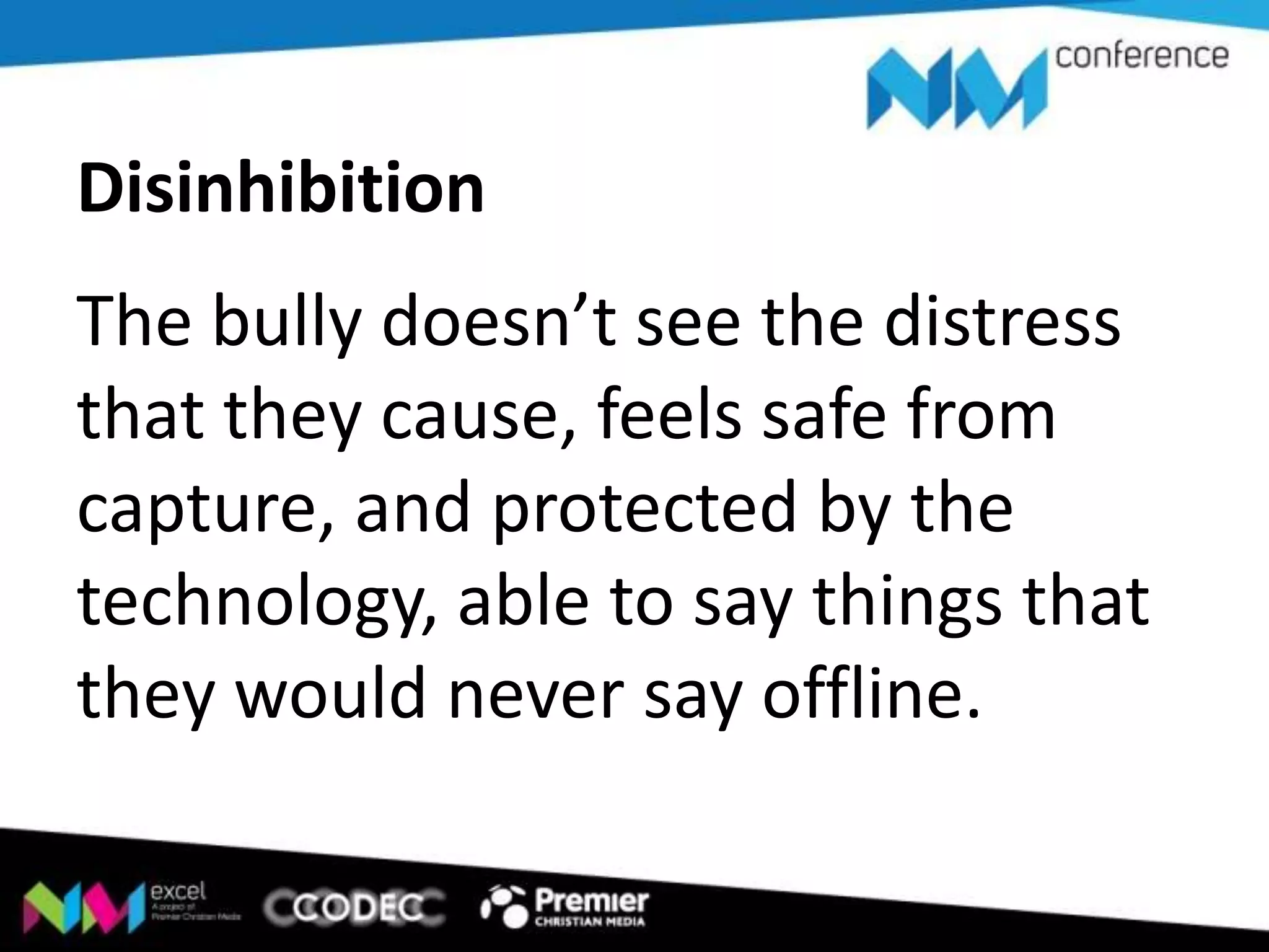 Disinhibition
The bully doesn’t see the distress
that they cause, feels safe from
capture, and protected by the
technology, able to say things that
they would never say offline.

 