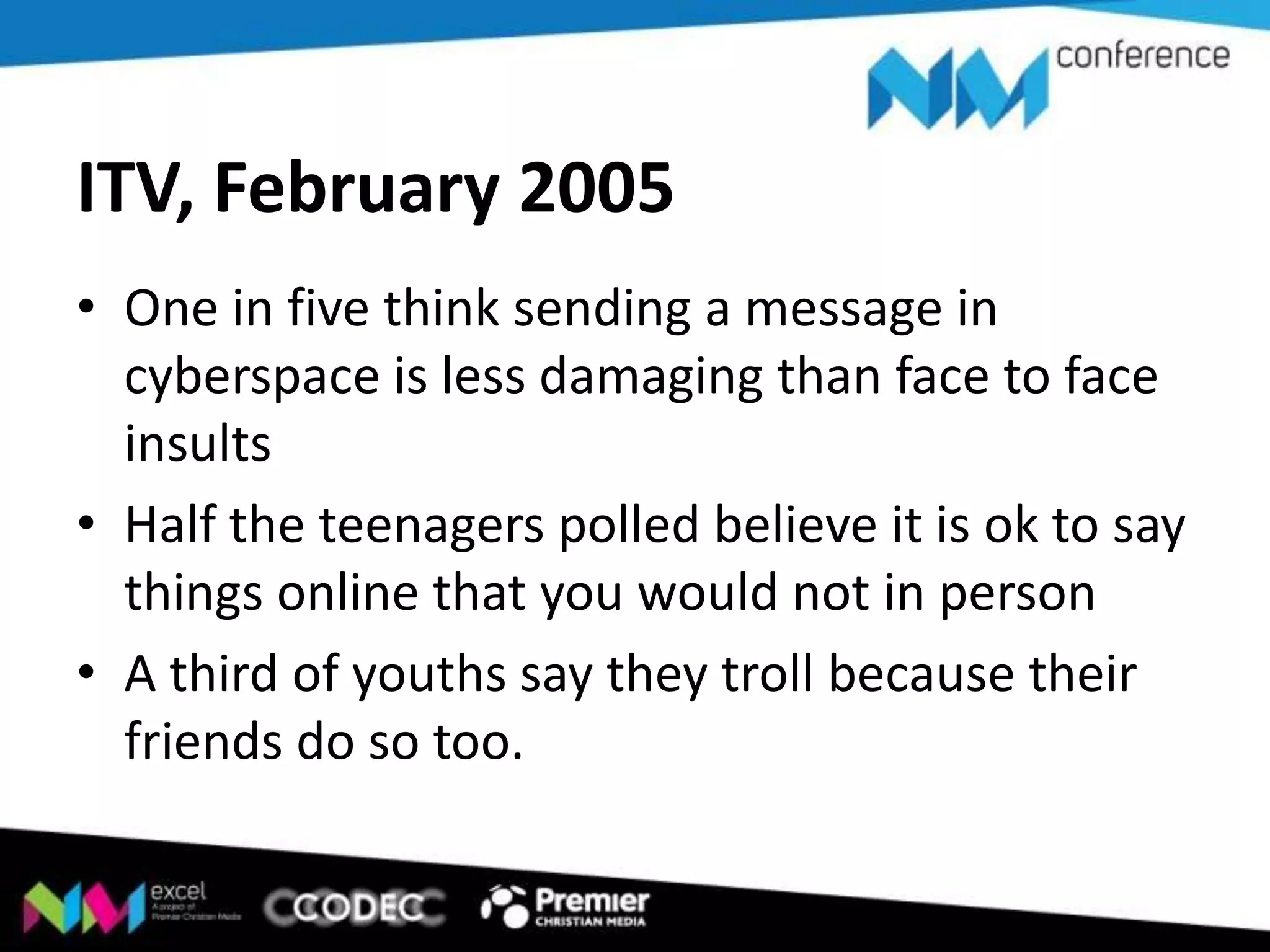 ITV, February 2005
• One in five think sending a message in
cyberspace is less damaging than face to face
insults
• Half the teenagers polled believe it is ok to say
things online that you would not in person
• A third of youths say they troll because their
friends do so too.

 
