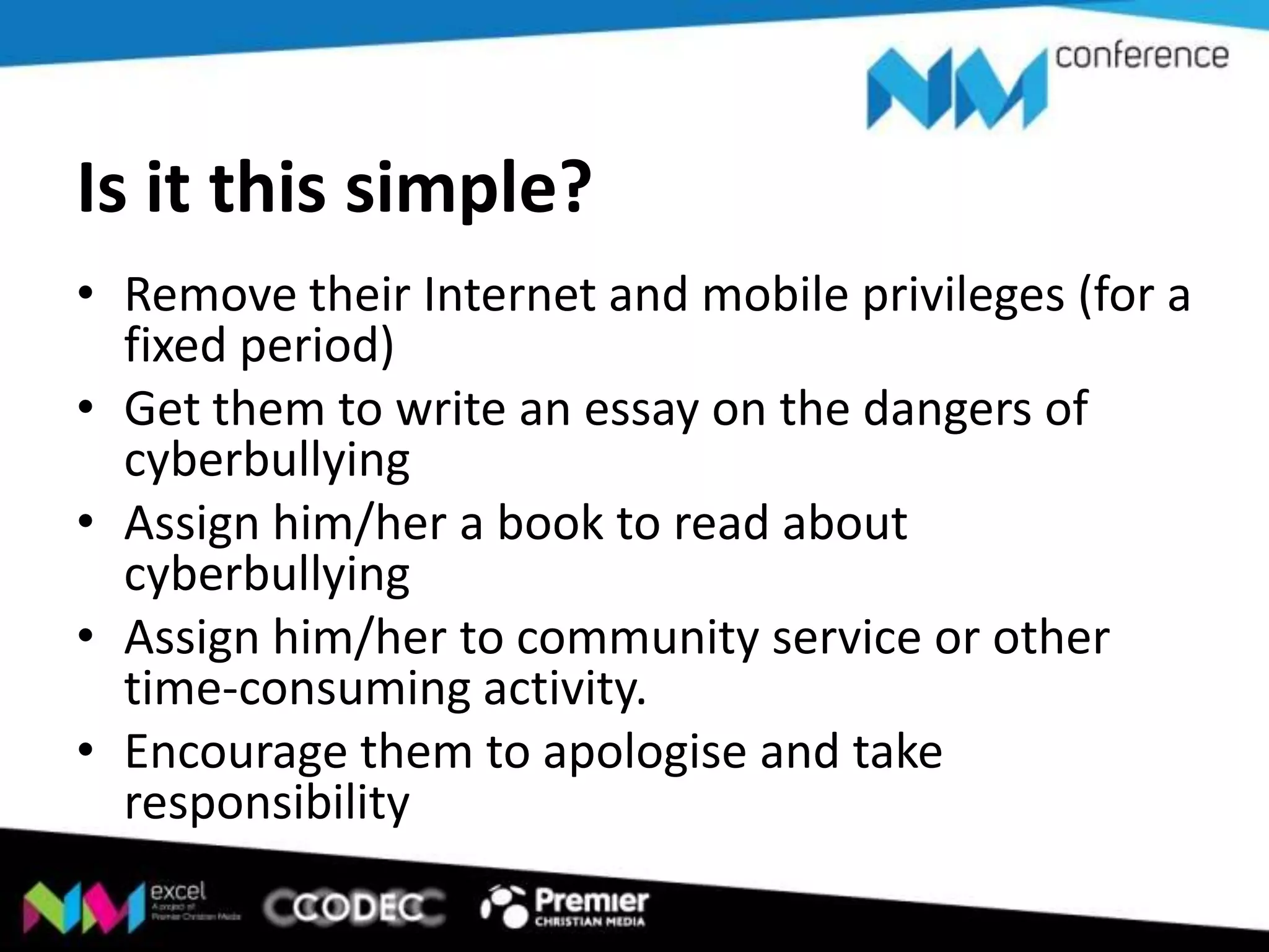 Is it this simple?
• Remove their Internet and mobile privileges (for a
fixed period)
• Get them to write an essay on the dangers of
cyberbullying
• Assign him/her a book to read about
cyberbullying
• Assign him/her to community service or other
time-consuming activity.
• Encourage them to apologise and take
responsibility

 