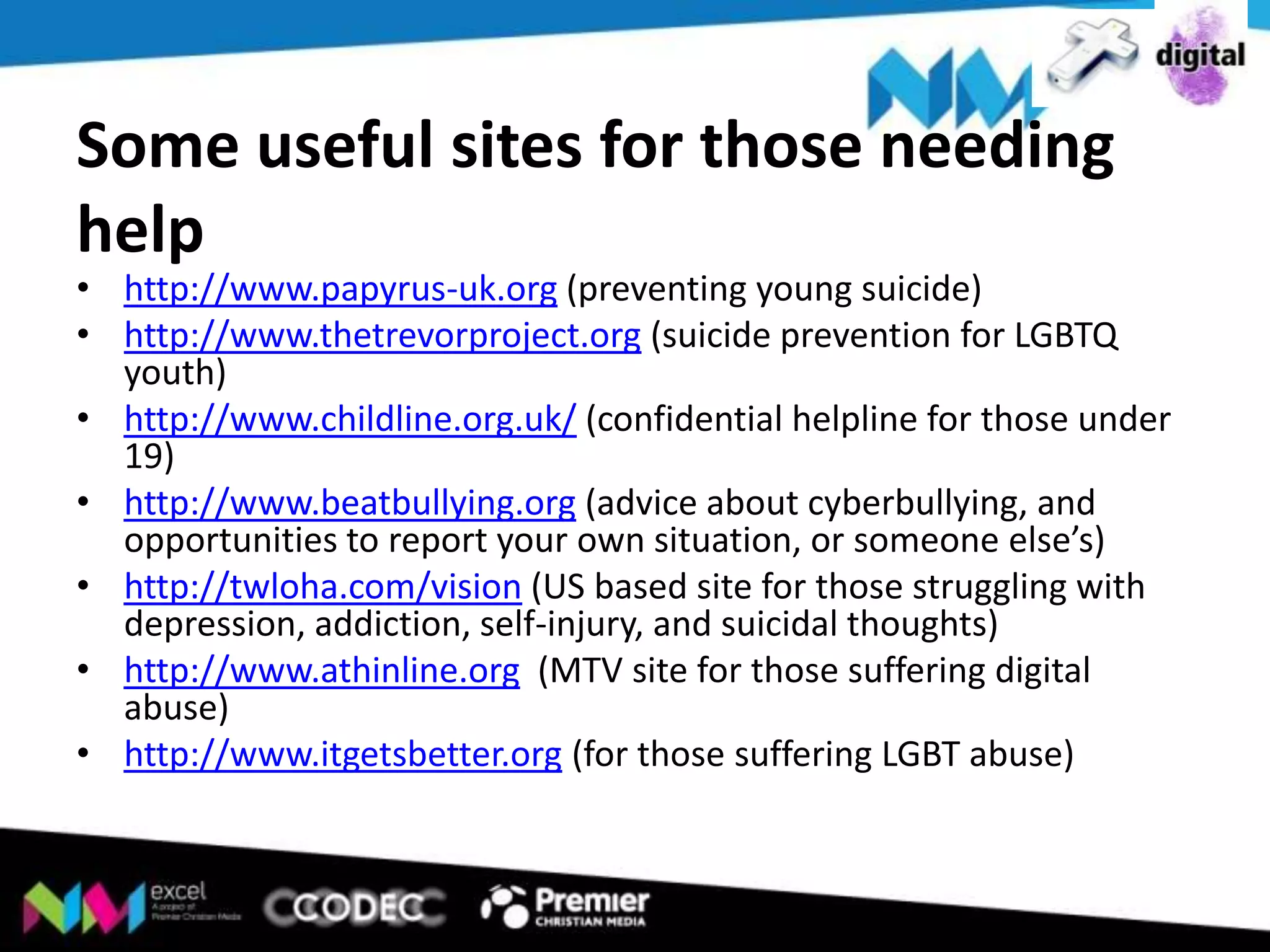 Some useful sites for those needing
help

• http://www.papyrus-uk.org (preventing young suicide)
• http://www.thetrevorproject.org (suicide prevention for LGBTQ
youth)
• http://www.childline.org.uk/ (confidential helpline for those under
19)
• http://www.beatbullying.org (advice about cyberbullying, and
opportunities to report your own situation, or someone else’s)
• http://twloha.com/vision (US based site for those struggling with
depression, addiction, self-injury, and suicidal thoughts)
• http://www.athinline.org (MTV site for those suffering digital
abuse)
• http://www.itgetsbetter.org (for those suffering LGBT abuse)

 