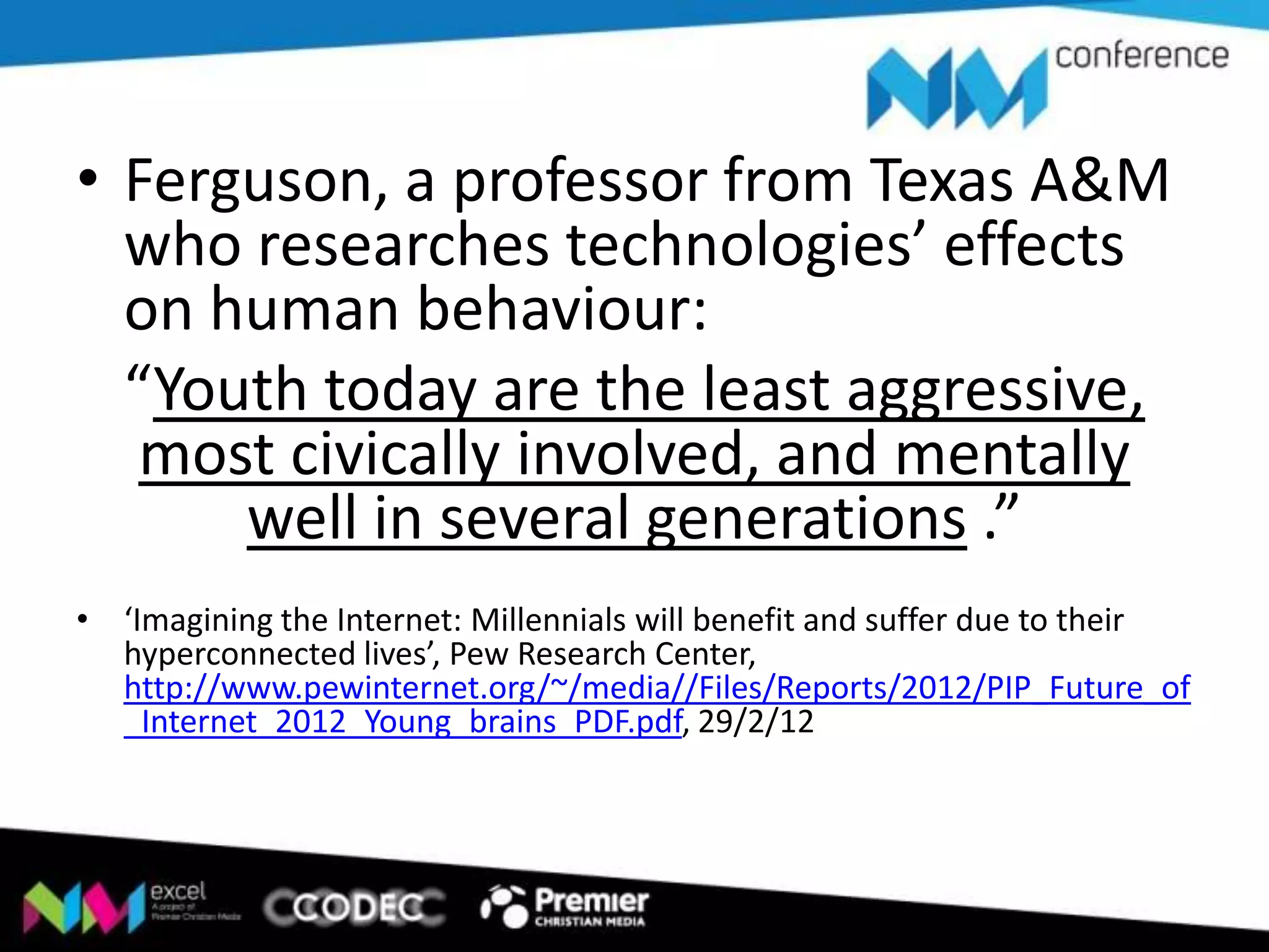 • Ferguson, a professor from Texas A&M
who researches technologies’ effects
on human behaviour:
“Youth today are the least aggressive,
most civically involved, and mentally
well in several generations .”
• ‘Imagining the Internet: Millennials will benefit and suffer due to their
hyperconnected lives’, Pew Research Center,
http://www.pewinternet.org/~/media//Files/Reports/2012/PIP_Future_of
_Internet_2012_Young_brains_PDF.pdf, 29/2/12

 