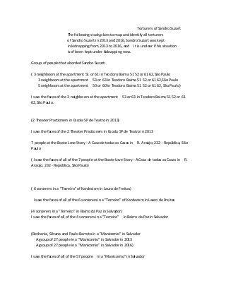 Torturers of Sandro Suzart
The following study plans to map and identify all torturers
of Sandro Suzart in 2013 and 2016, Sandro Suzart was kept
in kidnapping from 2013 to 2016, and it is unclear if his situation
is of been kept under kidnapping now.
Group of people that aborded Sandro Suzart:
( 3 neighboors at the apartment 51 or 61 in Teodoro Baima 51 52 or 61 62,São Paulo
3 neighboors at the apartment 53 or 63 in Teodoro Baima 51 52 or 61 62,São Paulo
5 neighboors at the apartment 50 or 60 in Teodoro Baima 51 52 or 61 62, São Paulo)
I saw the faces of the 3 neighboors at the apartment 53 or 63 in Teodoro Baima 51 52 or 61
62,São Paulo.
(2 Theater Practioners in Escola SP de Teatro in 2013)
I saw the faces of the 2 Theater Practioners in Escola SP de Teatro in 2013
7 people at the Boate Love Story - A Casa de todas as Casas in R. Araújo, 232 - República, São
Paulo
( I saw the faces of all of the 7 people at the Boate Love Story - A Casa de todas as Casas in R.
Araújo, 232 - República, São Paulo)
( 6 sorcerers in a "Terreiro" of Kardecism in Lauro de Freitas)
I saw the faces of all of the 6 sorcerers in a "Terreiro" of Kardecism in Lauro de Freitas
(4 sorcerers in a "Terreiro" in Bairro da Paz in Salvador)
I saw the faces of all of the 4 sorcerers in a "Terreiro" in Bairro da Paz in Salvador
(Bethania, Silvana and Paulo Barreto in a "Manicomio" in Salvador
A group of 27 people in a "Manicomio" in Salvador in 2013
A group of 27 people in a "Manicomio" in Salvador in 2016)
I saw the faces of all of the 57 people in a "Manicomio" in Salvador
 