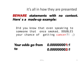 it’s  all  in  how  they  are  presented
@BPDas_	
   29	
  
BEWARE statements with no context.
Here’s a made-up example:
Did you know that even speaking to
someone that once smoked, DOUBLES
your chance of getting cancer?! ;)
Your odds go from
to
0.000000001:1
0.000000002:1
 