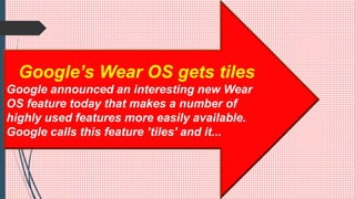 Google’s Wear OS gets tiles
Google announced an interesting new Wear
OS feature today that makes a number of
highly used features more easily available.
Google calls this feature ’tiles’ and it...
 