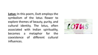 Lotus: In this poem, Dutt employs the
symbolism of the lotus flower to
explore themes of beauty, purity, and
cultural identity. The lotus, often
associated with Indian spirituality,
becomes a metaphor for the
coexistence of different cultural
influences.
 