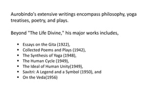 Aurobindo's extensive writings encompass philosophy, yoga
treatises, poetry, and plays.
Beyond "The Life Divine," his major works includes,
 Essays on the Gita (1922),
 Collected Poems and Plays (1942),
 The Synthesis of Yoga (1948),
 The Human Cycle (1949),
 The Ideal of Human Unity(1949),
 Savitri: A Legend and a Symbol (1950), and
 On the Veda(1956)
 