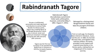 Rabindranath Tagore
Rabindranath Tagore
(Gurudev)was a prominent
Indian poet, philosopher,
musician, and writer.(May 7,
1861 -August 7, 1941).
Belonged to a distinguished
Bengali Brahmin family and
was the youngest of thirteen
children.
From an early age, he showed a
keen interest in literature, music,
and the arts. In 1883, he married
Mrinalini Devi, and together they
had five children. His family
provided crucial support and
inspired many themes in his
literary works, making them an
integral part of his creative
journey.
Tagore was the first non-
European to be awarded the
Nobel Prize in Literature in
1913 for his book of poems,
"Gitanjali.”
He was a multifaceted
personality and made significant
contributions to various fields.
Besides his literary works,
Tagore was a leading figure of
the Bengal Renaissance, which
was a cultural, social, and
intellectual movement in Bengal
during the late 19th and early
20th centuries.
 