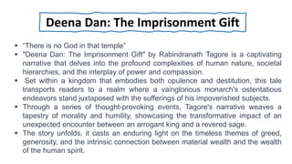 “There is no God in that temple”
 "Deena Dan: The Imprisonment Gift" by Rabindranath Tagore is a captivating
narrative that delves into the profound complexities of human nature, societal
hierarchies, and the interplay of power and compassion.
 Set within a kingdom that embodies both opulence and destitution, this tale
transports readers to a realm where a vainglorious monarch's ostentatious
endeavors stand juxtaposed with the sufferings of his impoverished subjects.
 Through a series of thought-provoking events, Tagore's narrative weaves a
tapestry of morality and humility, showcasing the transformative impact of an
unexpected encounter between an arrogant king and a revered sage.
 The story unfolds, it casts an enduring light on the timeless themes of greed,
generosity, and the intrinsic connection between material wealth and the wealth
of the human spirit.
Deena Dan: The Imprisonment Gift
 
