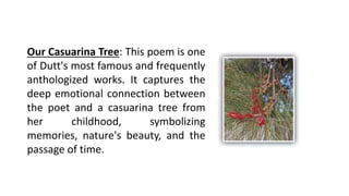 Our Casuarina Tree: This poem is one
of Dutt's most famous and frequently
anthologized works. It captures the
deep emotional connection between
the poet and a casuarina tree from
her childhood, symbolizing
memories, nature's beauty, and the
passage of time.
 