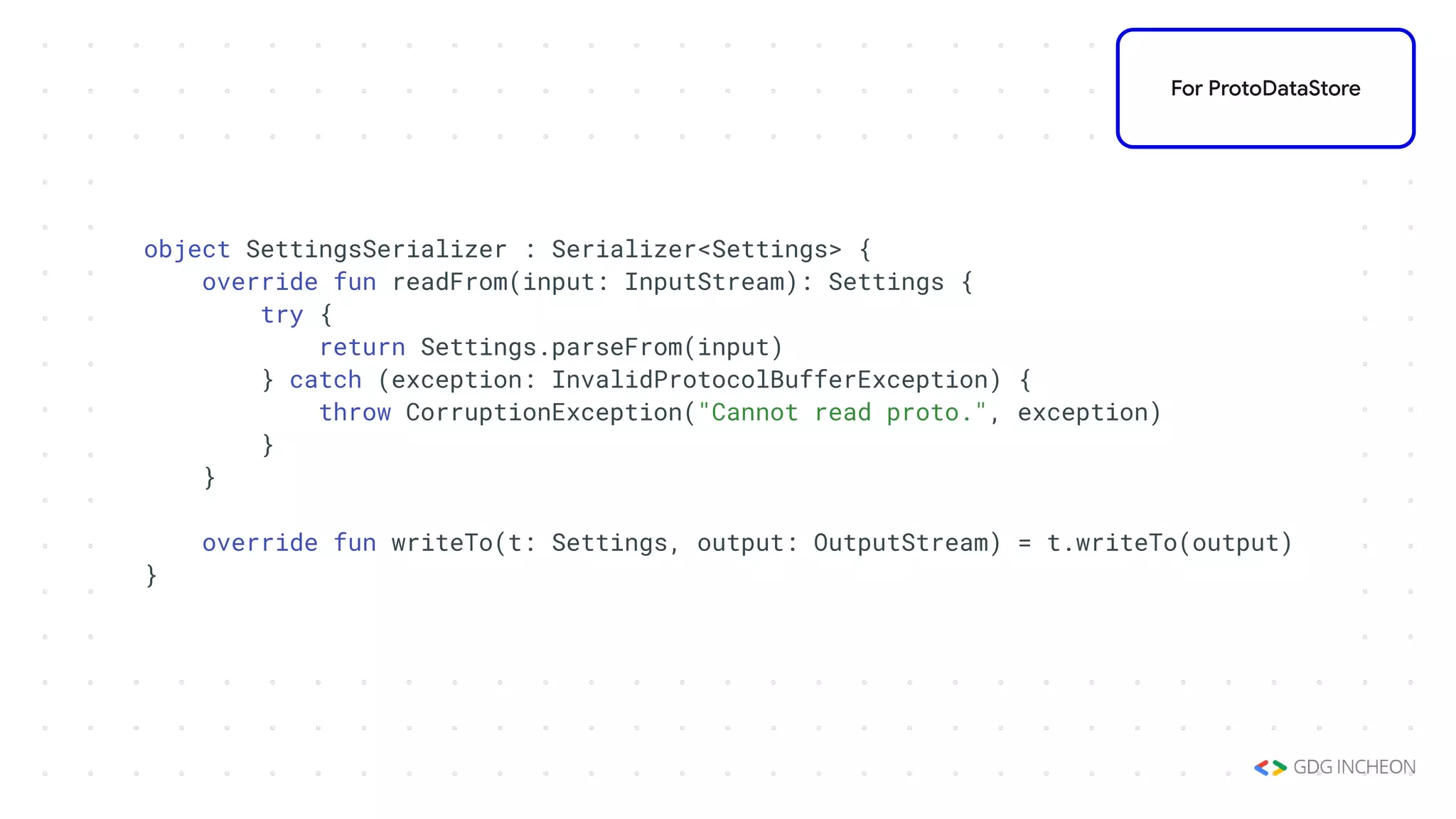 object SettingsSerializer : Serializer<Settings> {
override fun readFrom(input: InputStream): Settings {
try {
return Settings.parseFrom(input)
} catch (exception: InvalidProtocolBufferException) {
throw CorruptionException("Cannot read proto.", exception)
}
}
override fun writeTo(t: Settings, output: OutputStream) = t.writeTo(output)
}
For ProtoDataStore
 