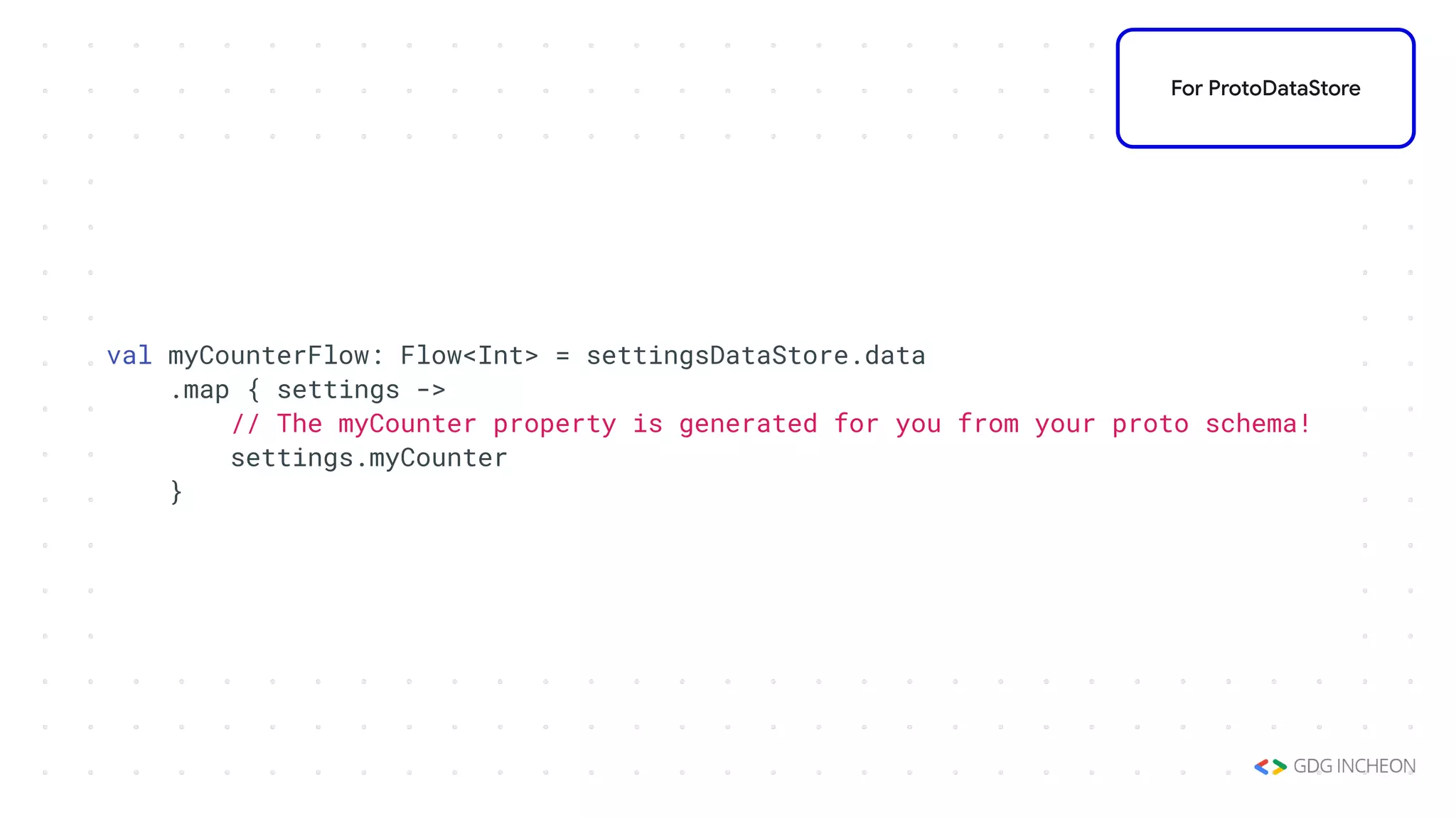 val myCounterFlow: Flow<Int> = settingsDataStore.data
.map { settings ->
// The myCounter property is generated for you from your proto schema!
settings.myCounter
}
For ProtoDataStore
 