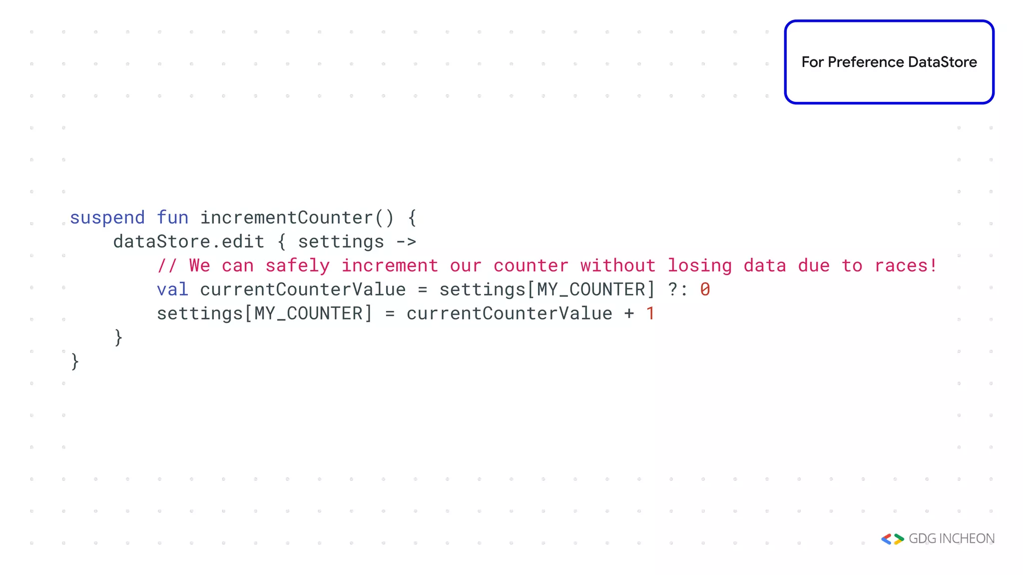 suspend fun incrementCounter() {
dataStore.edit { settings ->
// We can safely increment our counter without losing data due to races!
val currentCounterValue = settings[MY_COUNTER] ?: 0
settings[MY_COUNTER] = currentCounterValue + 1
}
}
For Preference DataStore
 