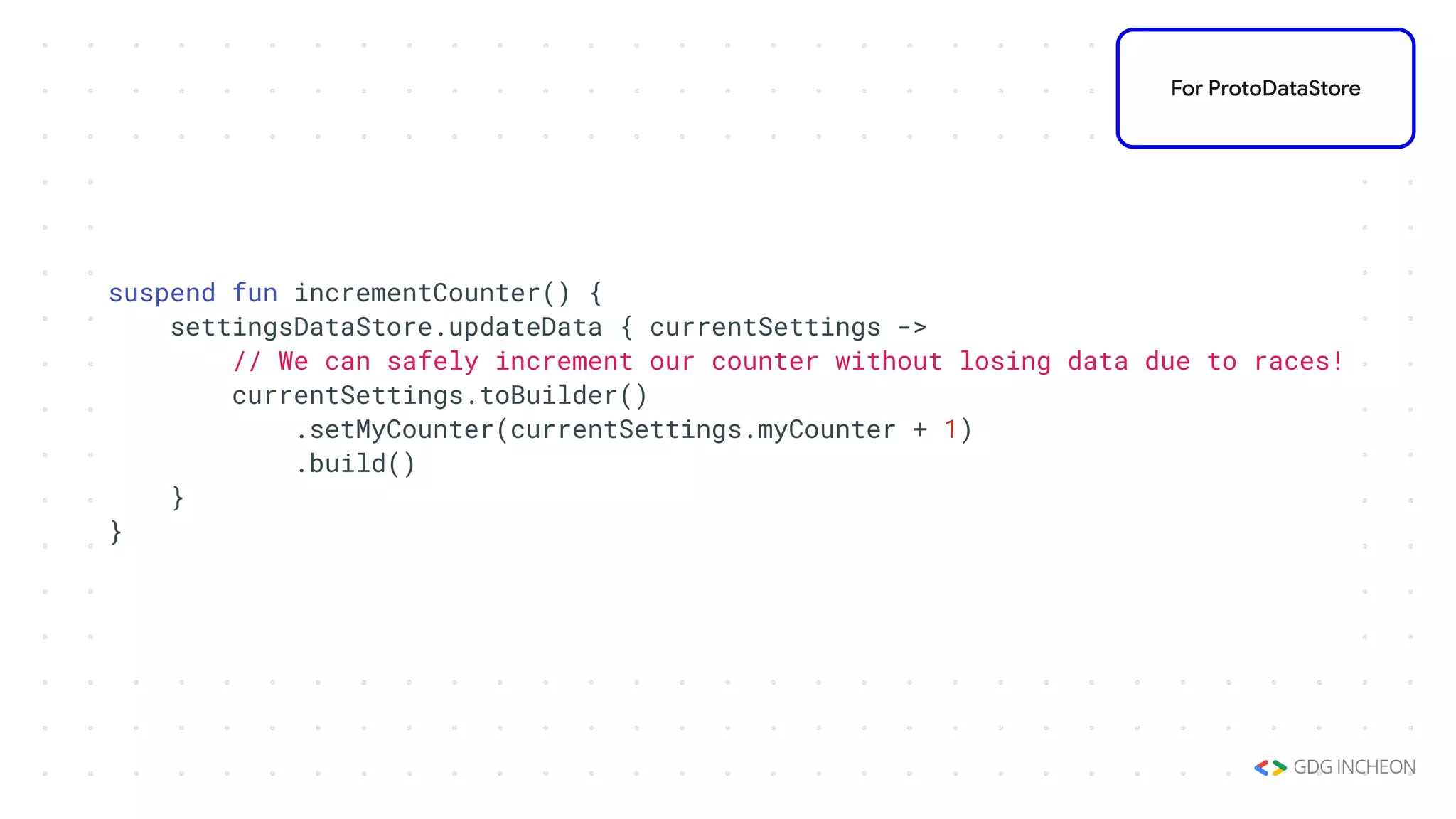 suspend fun incrementCounter() {
settingsDataStore.updateData { currentSettings ->
// We can safely increment our counter without losing data due to races!
currentSettings.toBuilder()
.setMyCounter(currentSettings.myCounter + 1)
.build()
}
}
For ProtoDataStore
 