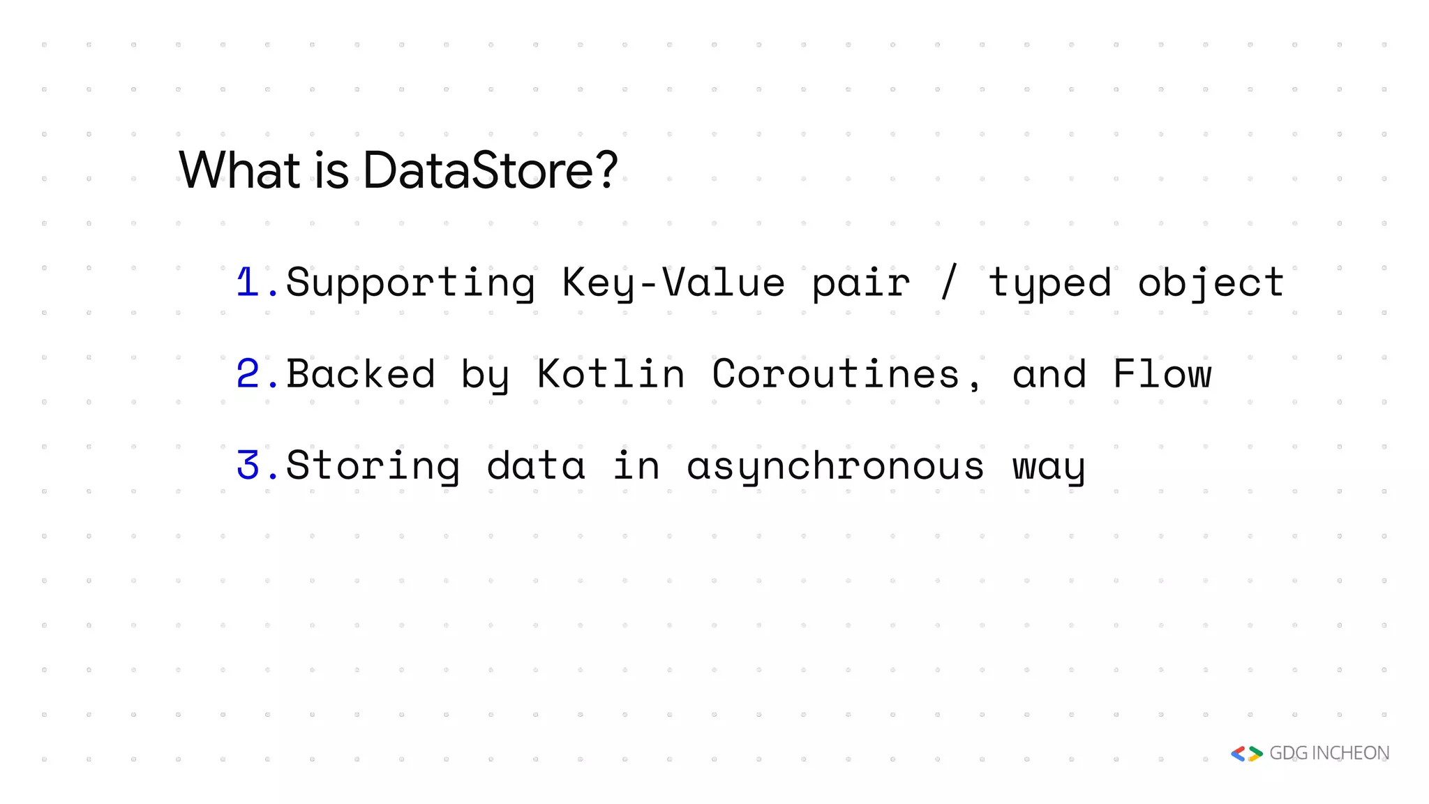 1.Supporting Key-Value pair / typed object
2.Backed by Kotlin Coroutines, and Flow
3.Storing data in asynchronous way
What is DataStore?
 