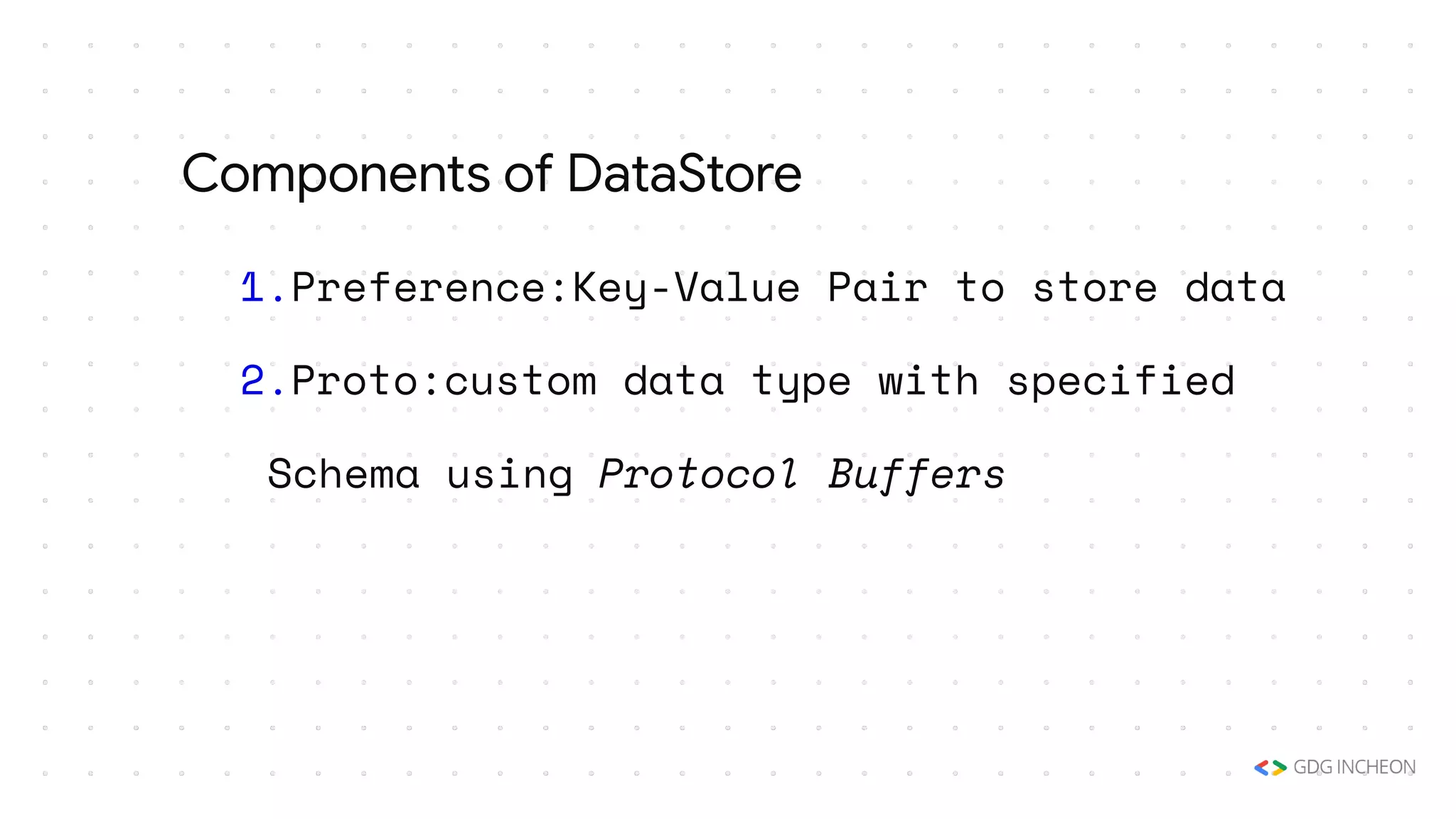 1.Preference:Key-Value Pair to store data
2.Proto:custom data type with specified
Schema using Protocol Buffers
Components of DataStore
 