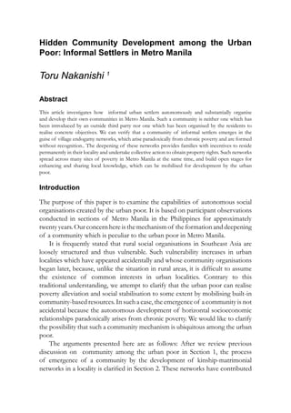 Hidden Community Development among the Urban
Poor: Informal Settlers in Metro Manila
Toru Nakanishi 1
Abstract
This article investigates how   informal urban settlers autonomously and substantially organise
and develop their own communities in Metro Manila. Such a community is neither one which has
been introduced by an outside third party nor one which has been organised by the residents to
realise concrete objectives. We can verify that a community of informal settlers emerges in the
guise of village endogamy networks, which arise paradoxically from chronic poverty and are formed
without recognition.. The deepening of these networks provides families with incentives to reside
permanently in their locality and undertake collective action to obtain property rights. Such networks
spread across many sites of poverty in Metro Manila at the same time, and build open stages for
enhancing and sharing local knowledge, which can be mobilised for development by the urban
poor.
Introduction
The purpose of this paper is to examine the capabilities of autonomous social
organisations created by the urban poor. It is based on participant observations
conducted in sections of Metro Manila in the Philippines for approximately
twentyyears. Our concern here is the mechanism of the formation and deepening
of a community which is peculiar to the urban poor in Metro Manila.
It is frequently stated that rural social organisations in Southeast Asia are
loosely structured and thus vulnerable. Such vulnerability increases in urban
localities which have appeared accidentally and whose community organisations
began later, because, unlike the situation in rural areas, it is difficult to assume
the existence of common interests in urban localities. Contrary to this
traditional understanding, we attempt to clarify that the urban poor can realise
poverty alleviation and social stabilisation to some extent by mobilising built-in
community-based resources. In such a case, the emergence of a community is not
accidental because the autonomous development of horizontal socioeconomic
relationships paradoxically arises from chronic poverty. We would like to clarify
the possibility that such a community mechanism is ubiquitous among the urban
poor.
The arguments presented here are as follows: After we review previous
discussion on   community among the urban poor in Section 1, the process
of emergence of a community by the development of kinship-matrimonial
networks in a locality is clarified in Section 2. These networks have contributed
 