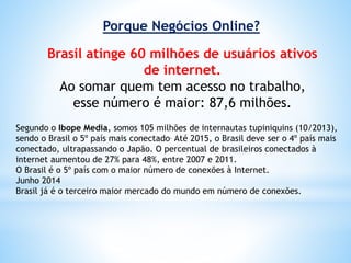 Porque Negócios Online?
Brasil atinge 60 milhões de usuários ativos
de internet.
Ao somar quem tem acesso no trabalho,
esse número é maior: 87,6 milhões.
Segundo o Ibope Media, somos 105 milhões de internautas tupiniquins (10/2013),
sendo o Brasil o 5º país mais conectado. Até 2015, o Brasil deve ser o 4º país mais
conectado, ultrapassando o Japão. O percentual de brasileiros conectados à
internet aumentou de 27% para 48%, entre 2007 e 2011.
O Brasil é o 5º país com o maior número de conexões à Internet.
Junho 2014
Brasil já é o terceiro maior mercado do mundo em número de conexões.
 