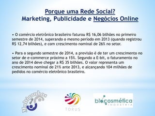 Porque uma Rede Social?
Marketing, Publicidade e Negócios Online
• O comércio eletrônico brasileiro faturou R$ 16,06 bilhões no primeiro
semestre de 2014, superando o mesmo período em 2013 (quando registrou
R$ 12,74 bilhões), e com crescimento nominal de 26% no setor.
• Para o segundo semestre de 2014, a previsão é de ter um crescimento no
setor de e-commerce próximo a 15%. Segundo a E-bit, o faturamento no
ano de 2014 deve chegar a R$ 35 bilhões. O valor representa um
crescimento nominal de 21% ante 2013, e alcançando 104 milhões de
pedidos no comércio eletrônico brasileiro.
 