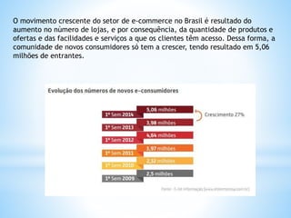 O movimento crescente do setor de e-commerce no Brasil é resultado do
aumento no número de lojas, e por consequência, da quantidade de produtos e
ofertas e das facilidades e serviços a que os clientes têm acesso. Dessa forma, a
comunidade de novos consumidores só tem a crescer, tendo resultado em 5,06
milhões de entrantes.
 
