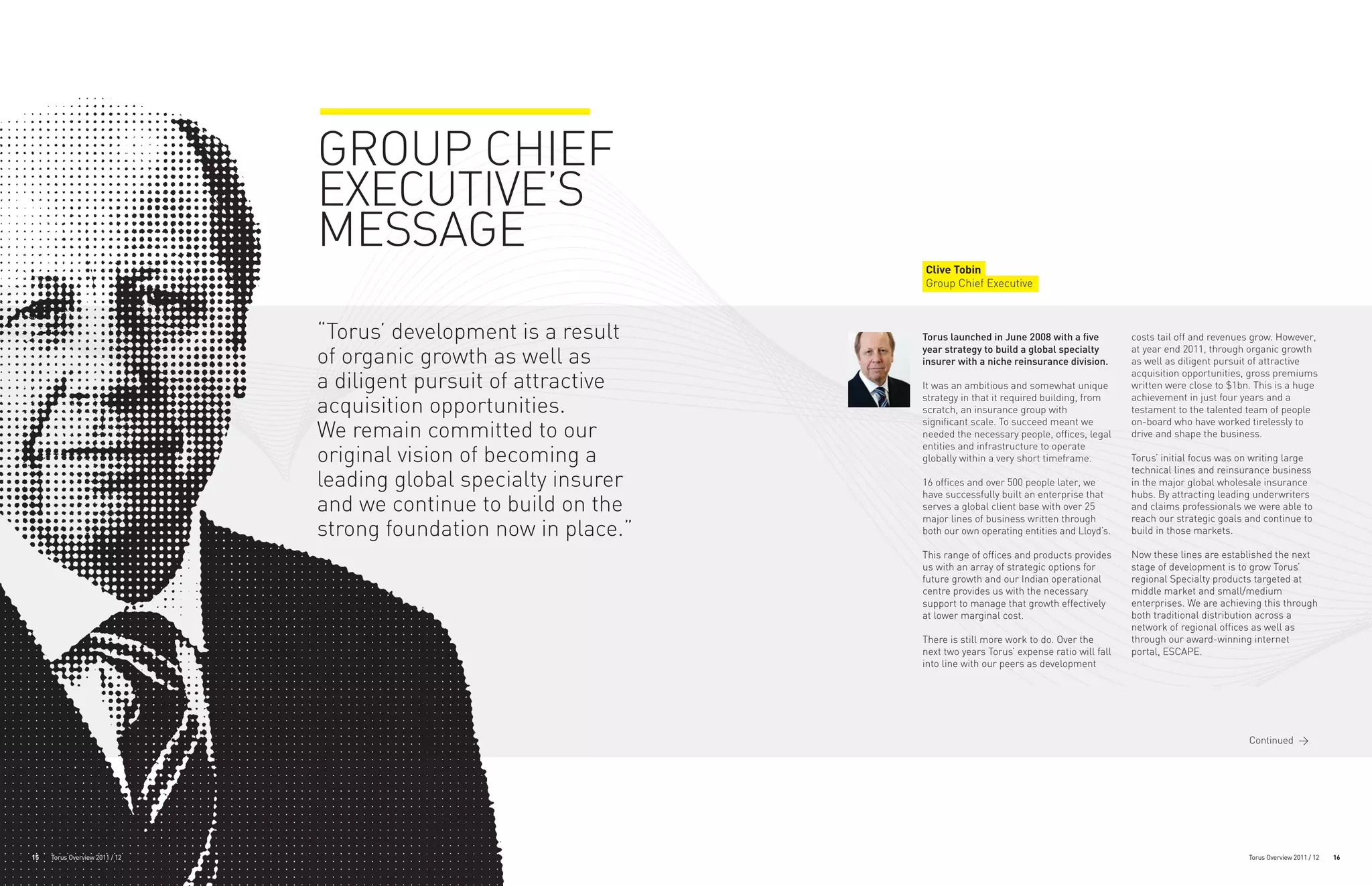 GROUP CHIEF
                                EXECUTIVE’S
                                MESSAGE
                                                                   Clive Tobin
                                                                   Group Chief Executive



                                “Torus’ development is a result    Torus launched in June 2008 with a five         costs tail off and revenues grow. However,

                                of organic growth as well as       year strategy to build a global specialty
                                                                   insurer with a niche reinsurance division.
                                                                                                                   at year end 2011, through organic growth
                                                                                                                   as well as diligent pursuit of attractive

                                a diligent pursuit of attractive
                                                                                                                   acquisition opportunities, gross premiums
                                                                   It was an ambitious and somewhat unique         written were close to $1bn. This is a huge

                                acquisition opportunities.
                                                                   strategy in that it required building, from     achievement in just four years and a
                                                                   scratch, an insurance group with                testament to the talented team of people
                                                                   significant scale. To succeed meant we          on-board who have worked tirelessly to
                                We remain committed to our         needed the necessary people, offices, legal     drive and shape the business.
                                                                   entities and infrastructure to operate
                                original vision of becoming a      globally within a very short timeframe.         Torus’ initial focus was on writing large
                                                                                                                   technical lines and reinsurance business
                                leading global specialty insurer   16 offices and over 500 people later, we
                                                                   have successfully built an enterprise that
                                                                                                                   in the major global wholesale insurance
                                                                                                                   hubs. By attracting leading underwriters
                                and we continue to build on the    serves a global client base with over 25
                                                                   major lines of business written through
                                                                                                                   and claims professionals we were able to
                                                                                                                   reach our strategic goals and continue to
                                strong foundation now in place.”   both our own operating entities and Lloyd’s.    build in those markets.

                                                                   This range of offices and products provides     Now these lines are established the next
                                                                   us with an array of strategic options for       stage of development is to grow Torus’
                                                                   future growth and our Indian operational        regional Specialty products targeted at
                                                                   centre provides us with the necessary           middle market and small/medium
                                                                   support to manage that growth effectively       enterprises. We are achieving this through
                                                                   at lower marginal cost.                         both traditional distribution across a
                                                                                                                   network of regional offices as well as
                                                                   There is still more work to do. Over the        through our award-winning internet
                                                                   next two years Torus’ expense ratio will fall   portal, ESCAPE.
                                                                   into line with our peers as development




                                                                                                                                             Continued >




15   Torus Overview 2011 / 12                                                                                                                Torus Overview 2011 / 12   16
 