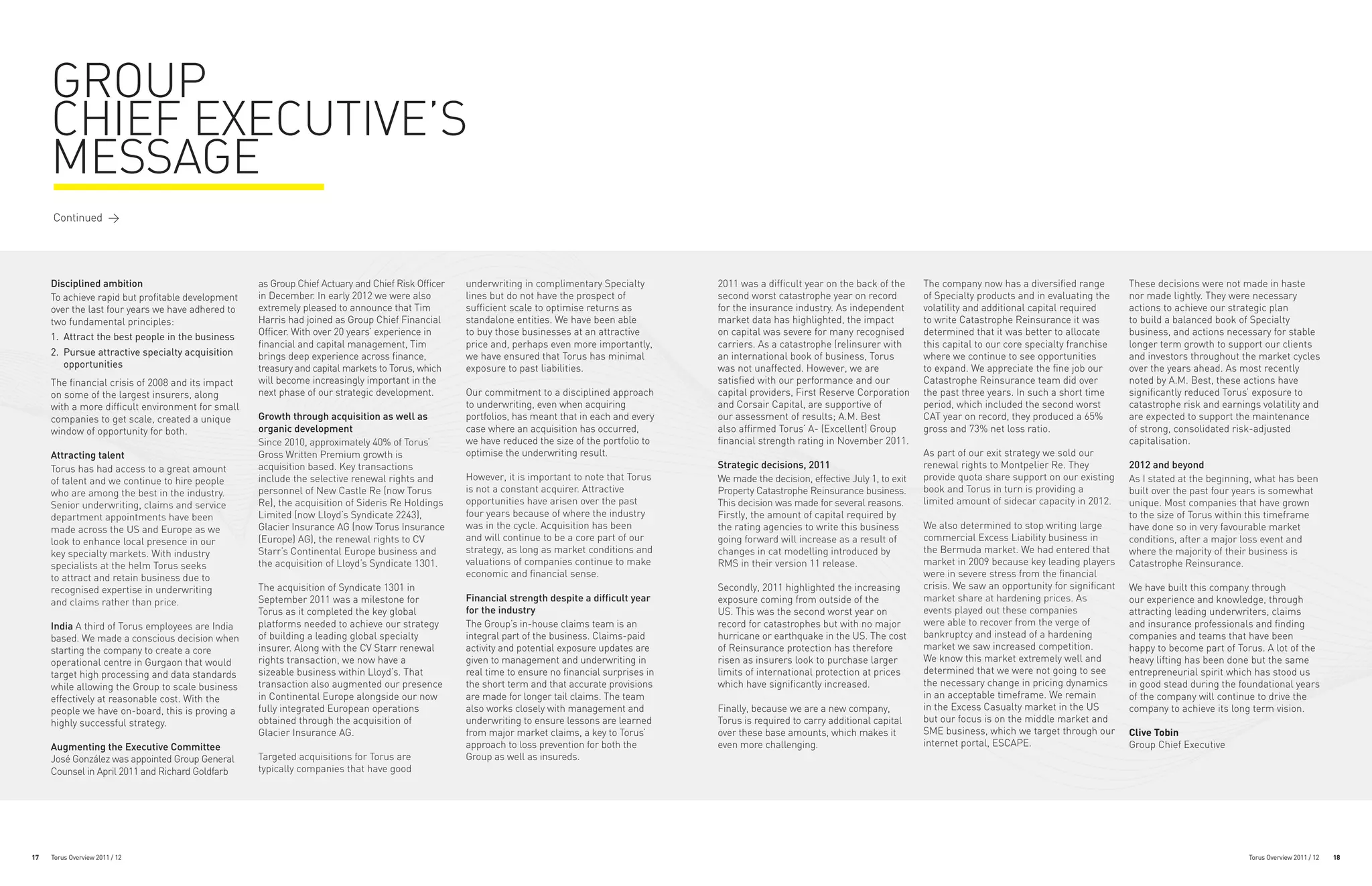 GROUP
     CHIEF EXECUTIVE’S
     MESSAGE
     Continued >




     Disciplined ambition                          as Group Chief Actuary and Chief Risk Officer   underwriting in complimentary Specialty         2011 was a difficult year on the back of the      The company now has a diversified range         These decisions were not made in haste
     To achieve rapid but profitable development   in December. In early 2012 we were also         lines but do not have the prospect of           second worst catastrophe year on record           of Specialty products and in evaluating the     nor made lightly. They were necessary
     over the last four years we have adhered to   extremely pleased to announce that Tim          sufficient scale to optimise returns as         for the insurance industry. As independent        volatility and additional capital required      actions to achieve our strategic plan
     two fundamental principles:                   Harris had joined as Group Chief Financial      standalone entities. We have been able          market data has highlighted, the impact           to write Catastrophe Reinsurance it was         to build a balanced book of Specialty
     1. 	Attract the best people in the business   Officer. With over 20 years’ experience in      to buy those businesses at an attractive        on capital was severe for many recognised         determined that it was better to allocate       business, and actions necessary for stable
                                                   financial and capital management, Tim           price and, perhaps even more importantly,       carriers. As a catastrophe (re)insurer with       this capital to our core specialty franchise    longer term growth to support our clients
     2. 	Pursue attractive specialty acquisition   brings deep experience across finance,          we have ensured that Torus has minimal          an international book of business, Torus          where we continue to see opportunities          and investors throughout the market cycles
         opportunities                             treasury and capital markets to Torus, which    exposure to past liabilities.                   was not unaffected. However, we are               to expand. We appreciate the fine job our       over the years ahead. As most recently
     The financial crisis of 2008 and its impact   will become increasingly important in the                                                       satisfied with our performance and our            Catastrophe Reinsurance team did over           noted by A.M. Best, these actions have
     on some of the largest insurers, along        next phase of our strategic development.        Our commitment to a disciplined approach        capital providers, First Reserve Corporation      the past three years. In such a short time      significantly reduced Torus’ exposure to
     with a more difficult environment for small                                                   to underwriting, even when acquiring            and Corsair Capital, are supportive of            period, which included the second worst         catastrophe risk and earnings volatility and
     companies to get scale, created a unique      Growth through acquisition as well as           portfolios, has meant that in each and every    our assessment of results; A.M. Best              CAT year on record, they produced a 65%         are expected to support the maintenance
     window of opportunity for both.               organic development                             case where an acquisition has occurred,         also affirmed Torus’ A- (Excellent) Group         gross and 73% net loss ratio.                   of strong, consolidated risk-adjusted
                                                   Since 2010, approximately 40% of Torus’         we have reduced the size of the portfolio to    financial strength rating in November 2011.                                                       capitalisation.
     Attracting talent                             Gross Written Premium growth is                 optimise the underwriting result.                                                                 As part of our exit strategy we sold our
     Torus has had access to a great amount        acquisition based. Key transactions                                                             Strategic decisions, 2011                         renewal rights to Montpelier Re. They           2012 and beyond
     of talent and we continue to hire people      include the selective renewal rights and        However, it is important to note that Torus     We made the decision, effective July 1, to exit   provide quota share support on our existing     As I stated at the beginning, what has been
     who are among the best in the industry.       personnel of New Castle Re (now Torus           is not a constant acquirer. Attractive          Property Catastrophe Reinsurance business.        book and Torus in turn is providing a           built over the past four years is somewhat
     Senior underwriting, claims and service       Re), the acquisition of Sideris Re Holdings     opportunities have arisen over the past         This decision was made for several reasons.       limited amount of sidecar capacity in 2012.     unique. Most companies that have grown
     department appointments have been             Limited (now Lloyd’s Syndicate 2243),           four years because of where the industry        Firstly, the amount of capital required by                                                        to the size of Torus within this timeframe
     made across the US and Europe as we           Glacier Insurance AG (now Torus Insurance       was in the cycle. Acquisition has been          the rating agencies to write this business        We also determined to stop writing large        have done so in very favourable market
     look to enhance local presence in our         (Europe) AG), the renewal rights to CV          and will continue to be a core part of our      going forward will increase as a result of        commercial Excess Liability business in         conditions, after a major loss event and
     key specialty markets. With industry          Starr’s Continental Europe business and         strategy, as long as market conditions and      changes in cat modelling introduced by            the Bermuda market. We had entered that         where the majority of their business is
     specialists at the helm Torus seeks           the acquisition of Lloyd’s Syndicate 1301.      valuations of companies continue to make        RMS in their version 11 release.                  market in 2009 because key leading players      Catastrophe Reinsurance.
     to attract and retain business due to                                                         economic and financial sense.                                                                     were in severe stress from the financial
     recognised expertise in underwriting          The acquisition of Syndicate 1301 in                                                            Secondly, 2011 highlighted the increasing         crisis. We saw an opportunity for significant   We have built this company through
     and claims rather than price.                 September 2011 was a milestone for              Financial strength despite a difficult year     exposure coming from outside of the               market share at hardening prices. As            our experience and knowledge, through
                                                   Torus as it completed the key global            for the industry                                US. This was the second worst year on             events played out these companies               attracting leading underwriters, claims
     India A third of Torus employees are India    platforms needed to achieve our strategy        The Group’s in-house claims team is an          record for catastrophes but with no major         were able to recover from the verge of          and insurance professionals and finding
     based. We made a conscious decision when      of building a leading global specialty          integral part of the business. Claims-paid      hurricane or earthquake in the US. The cost       bankruptcy and instead of a hardening           companies and teams that have been
     starting the company to create a core         insurer. Along with the CV Starr renewal        activity and potential exposure updates are     of Reinsurance protection has therefore           market we saw increased competition.            happy to become part of Torus. A lot of the
     operational centre in Gurgaon that would      rights transaction, we now have a               given to management and underwriting in         risen as insurers look to purchase larger         We know this market extremely well and          heavy lifting has been done but the same
     target high processing and data standards     sizeable business within Lloyd’s. That          real time to ensure no financial surprises in   limits of international protection at prices      determined that we were not going to see        entrepreneurial spirit which has stood us
     while allowing the Group to scale business    transaction also augmented our presence         the short term and that accurate provisions     which have significantly increased.               the necessary change in pricing dynamics        in good stead during the foundational years
     effectively at reasonable cost. With the      in Continental Europe alongside our now         are made for longer tail claims. The team                                                         in an acceptable timeframe. We remain           of the company will continue to drive the
     people we have on-board, this is proving a    fully integrated European operations            also works closely with management and          Finally, because we are a new company,            in the Excess Casualty market in the US         company to achieve its long term vision.
     highly successful strategy.                   obtained through the acquisition of             underwriting to ensure lessons are learned      Torus is required to carry additional capital     but our focus is on the middle market and
                                                   Glacier Insurance AG.                           from major market claims, a key to Torus’       over these base amounts, which makes it           SME business, which we target through our       Clive Tobin
     Augmenting the Executive Committee                                                            approach to loss prevention for both the        even more challenging.                            internet portal, ESCAPE.                        Group Chief Executive
     José González was appointed Group General     Targeted acquisitions for Torus are             Group as well as insureds.
     Counsel in April 2011 and Richard Goldfarb    typically companies that have good




17   Torus Overview 2011 / 12                                                                                                                                                                                                                                                   Torus Overview 2011 / 12   18
 