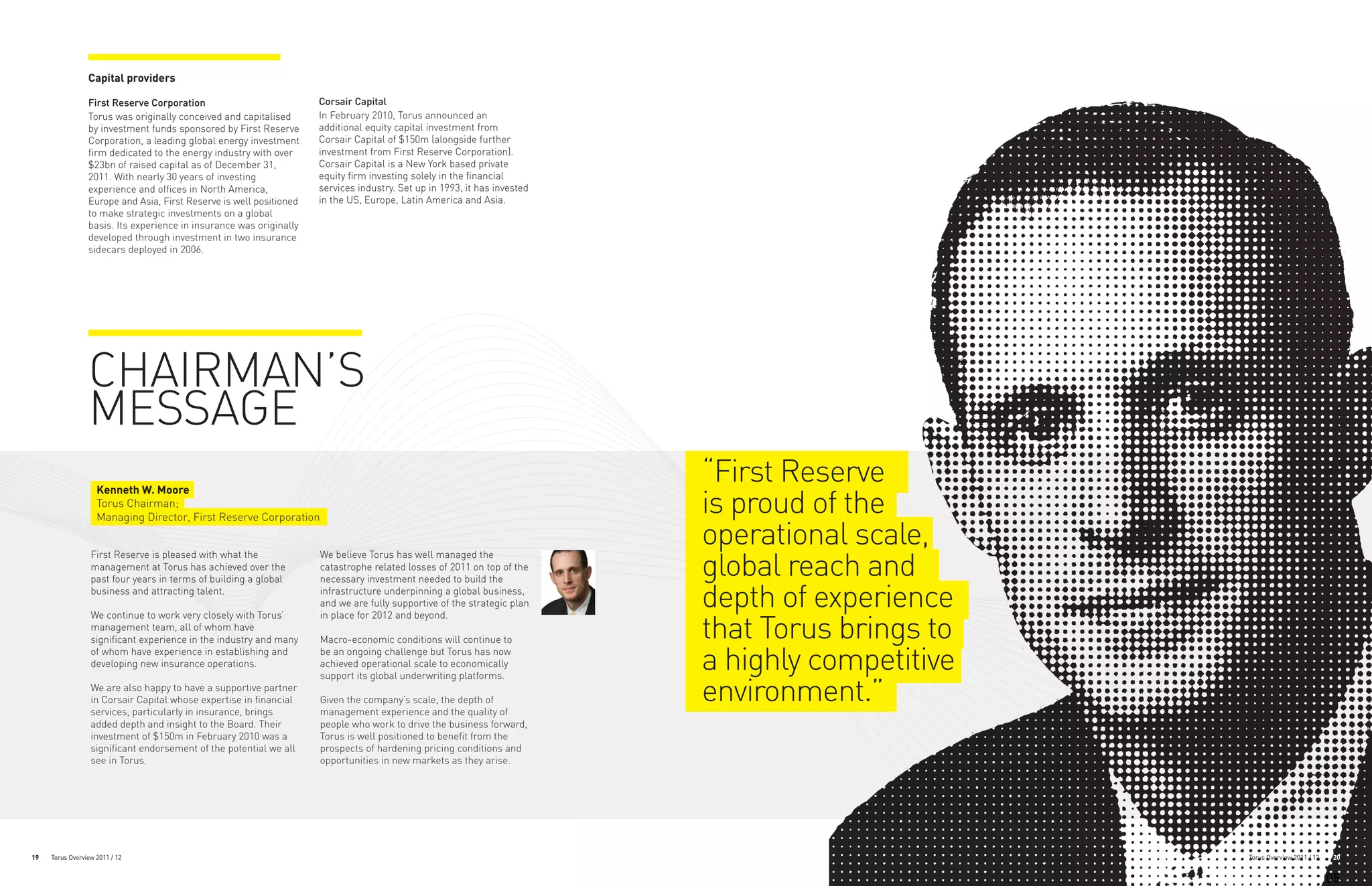 Capital providers

                 First Reserve Corporation                           Corsair Capital
                 Torus was originally conceived and capitalised      In February 2010, Torus announced an
                 by investment funds sponsored by First Reserve      additional equity capital investment from
                 Corporation, a leading global energy investment     Corsair Capital of $150m (alongside further
                 firm dedicated to the energy industry with over     investment from First Reserve Corporation).
                 $23bn of raised capital as of December 31,          Corsair Capital is a New York based private
                 2011. With nearly 30 years of investing             equity firm investing solely in the financial
                 experience and offices in North America,            services industry. Set up in 1993, it has invested
                 Europe and Asia, First Reserve is well positioned   in the US, Europe, Latin America and Asia.
                 to make strategic investments on a global
                 basis. Its experience in insurance was originally
                 developed through investment in two insurance
                 sidecars deployed in 2006.




                 CHAIRMAN’S
                 MESSAGE
                    Kenneth W. Moore
                                                                                                                          “First Reserve
                    Torus Chairman;
                    Managing Director, First Reserve Corporation
                                                                                                                          is proud of the
                                                                                                                          operational scale,
                                                                                                                          global reach and
                  First Reserve is pleased with what the             We believe Torus has well managed the
                  management at Torus has achieved over the          catastrophe related losses of 2011 on top of the
                  past four years in terms of building a global      necessary investment needed to build the
                  business and attracting talent.                    infrastructure underpinning a global business,
                                                                     and we are fully supportive of the strategic plan    depth of experience
                                                                                                                          that Torus brings to
                  We continue to work very closely with Torus’       in place for 2012 and beyond.
                  management team, all of whom have
                  significant experience in the industry and many    Macro-economic conditions will continue to
                  of whom have experience in establishing and
                  developing new insurance operations.
                                                                     be an ongoing challenge but Torus has now
                                                                     achieved operational scale to economically
                                                                     support its global underwriting platforms.
                                                                                                                          a highly competitive
                  We are also happy to have a supportive partner
                  in Corsair Capital whose expertise in financial
                  services, particularly in insurance, brings
                                                                     Given the company’s scale, the depth of
                                                                     management experience and the quality of
                                                                                                                          environment.”
                  added depth and insight to the Board. Their        people who work to drive the business forward,
                  investment of $150m in February 2010 was a         Torus is well positioned to benefit from the
                  significant endorsement of the potential we all    prospects of hardening pricing conditions and
                  see in Torus.                                      opportunities in new markets as they arise.




19   Torus Overview 2011 / 12                                                                                                                    Torus Overview 2011 / 12    20


                                                                                                                                                                            05
 