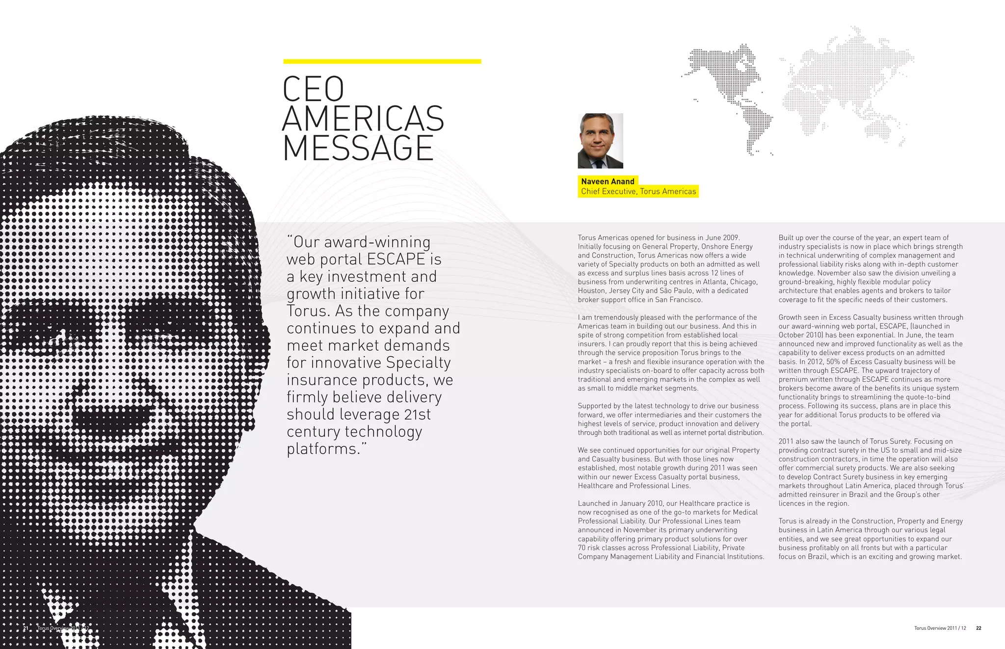CEO
                                AMERICAS
                                MESSAGE
                                                            Naveen Anand
                                                            Chief Executive, Torus Americas




                                “Our award-winning         Torus Americas opened for business in June 2009.
                                                           Initially focusing on General Property, Onshore Energy
                                                                                                                               Built up over the course of the year, an expert team of
                                                                                                                               industry specialists is now in place which brings strength

                                web portal ESCAPE is       and Construction, Torus Americas now offers a wide
                                                           variety of Specialty products on both an admitted as well
                                                                                                                               in technical underwriting of complex management and
                                                                                                                               professional liability risks along with in-depth customer

                                a key investment and       as excess and surplus lines basis across 12 lines of
                                                           business from underwriting centres in Atlanta, Chicago,
                                                                                                                               knowledge. November also saw the division unveiling a
                                                                                                                               ground-breaking, highly flexible modular policy
                                growth initiative for      Houston, Jersey City and São Paulo, with a dedicated
                                                           broker support office in San Francisco.
                                                                                                                               architecture that enables agents and brokers to tailor
                                                                                                                               coverage to fit the specific needs of their customers.
                                Torus. As the company      I am tremendously pleased with the performance of the               Growth seen in Excess Casualty business written through
                                continues to expand and    Americas team in building out our business. And this in
                                                           spite of strong competition from established local
                                                                                                                               our award-winning web portal, ESCAPE, (launched in
                                                                                                                               October 2010) has been exponential. In June, the team
                                meet market demands        insurers. I can proudly report that this is being achieved
                                                           through the service proposition Torus brings to the
                                                                                                                               announced new and improved functionality as well as the
                                                                                                                               capability to deliver excess products on an admitted
                                for innovative Specialty   market – a fresh and flexible insurance operation with the
                                                           industry specialists on-board to offer capacity across both
                                                                                                                               basis. In 2012, 50% of Excess Casualty business will be
                                                                                                                               written through ESCAPE. The upward trajectory of
                                insurance products, we     traditional and emerging markets in the complex as well
                                                           as small to middle market segments.
                                                                                                                               premium written through ESCAPE continues as more
                                                                                                                               brokers become aware of the benefits its unique system
                                firmly believe delivery    Supported by the latest technology to drive our business
                                                                                                                               functionality brings to streamlining the quote-to-bind
                                                                                                                               process. Following its success, plans are in place this
                                should leverage 21st       forward, we offer intermediaries and their customers the
                                                           highest levels of service, product innovation and delivery
                                                                                                                               year for additional Torus products to be offered via
                                                                                                                               the portal.
                                century technology         through both traditional as well as internet portal distribution.
                                                                                                                               2011 also saw the launch of Torus Surety. Focusing on
                                platforms.”                We see continued opportunities for our original Property
                                                           and Casualty business. But with those lines now
                                                                                                                               providing contract surety in the US to small and mid-size
                                                                                                                               construction contractors, in time the operation will also
                                                           established, most notable growth during 2011 was seen               offer commercial surety products. We are also seeking
                                                           within our newer Excess Casualty portal business,                   to develop Contract Surety business in key emerging
                                                           Healthcare and Professional Lines.                                  markets throughout Latin America, placed through Torus’
                                                                                                                               admitted reinsurer in Brazil and the Group’s other
                                                           Launched in January 2010, our Healthcare practice is                licences in the region.
                                                           now recognised as one of the go-to markets for Medical
                                                           Professional Liability. Our Professional Lines team                 Torus is already in the Construction, Property and Energy
                                                           announced in November its primary underwriting                      business in Latin America through our various legal
                                                           capability offering primary product solutions for over              entities, and we see great opportunities to expand our
                                                           70 risk classes across Professional Liability, Private              business profitably on all fronts but with a particular
                                                           Company Management Liability and Financial Institutions.            focus on Brazil, which is an exciting and growing market.




21   Torus Overview 2011 / 12                                                                                                                                            Torus Overview 2011 / 12   22
 