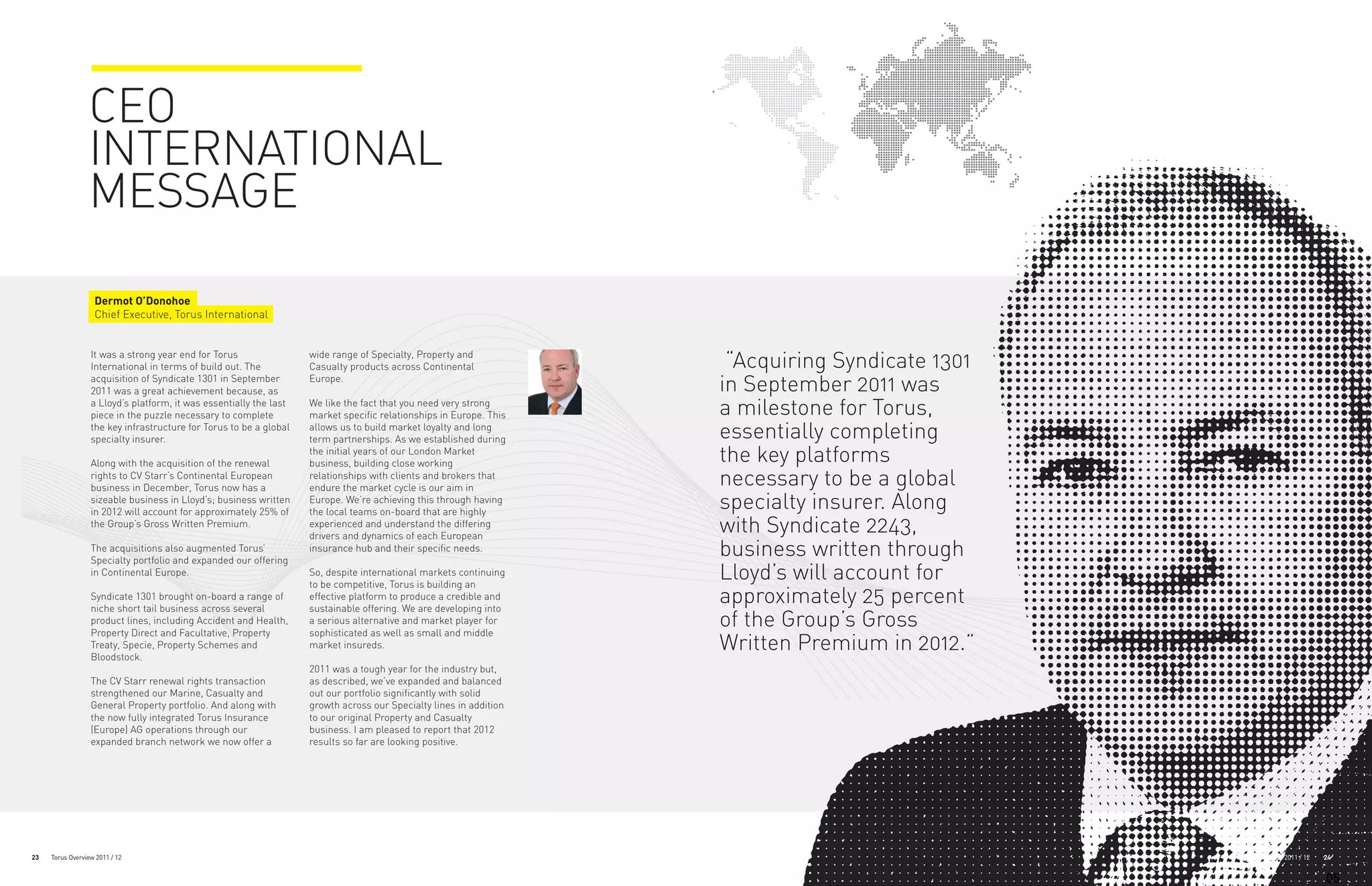 CEO
                 INTERNATIONAL
                 MESSAGE

                   Dermot O’Donohoe
                   Chief Executive, Torus International


                  It was a strong year end for Torus
                  International in terms of build out. The
                                                                    wide range of Specialty, Property and
                                                                    Casualty products across Continental             “Acquiring Syndicate 1301
                  acquisition of Syndicate 1301 in September
                  2011 was a great achievement because, as
                                                                    Europe.
                                                                                                                    in September 2011 was
                  a Lloyd’s platform, it was essentially the last
                  piece in the puzzle necessary to complete
                                                                    We like the fact that you need very strong
                                                                    market specific relationships in Europe. This   a milestone for Torus,
                  the key infrastructure for Torus to be a global
                  specialty insurer.
                                                                    allows us to build market loyalty and long
                                                                    term partnerships. As we established during     essentially completing
                  Along with the acquisition of the renewal
                                                                    the initial years of our London Market
                                                                    business, building close working                the key platforms
                  rights to CV Starr’s Continental European
                  business in December, Torus now has a
                                                                    relationships with clients and brokers that
                                                                    endure the market cycle is our aim in
                                                                                                                    necessary to be a global
                  sizeable business in Lloyd’s; business written
                  in 2012 will account for approximately 25% of
                                                                    Europe. We’re achieving this through having
                                                                    the local teams on-board that are highly
                                                                                                                    specialty insurer. Along
                  the Group’s Gross Written Premium.                experienced and understand the differing
                                                                    drivers and dynamics of each European
                                                                                                                    with Syndicate 2243,
                  The acquisitions also augmented Torus’
                  Specialty portfolio and expanded our offering
                                                                    insurance hub and their specific needs.         business written through
                  in Continental Europe.                            So, despite international markets continuing
                                                                    to be competitive, Torus is building an
                                                                                                                    Lloyd’s will account for
                  Syndicate 1301 brought on-board a range of
                  niche short tail business across several
                                                                    effective platform to produce a credible and
                                                                    sustainable offering. We are developing into
                                                                                                                    approximately 25 percent
                  product lines, including Accident and Health,
                  Property Direct and Facultative, Property
                                                                    a serious alternative and market player for
                                                                    sophisticated as well as small and middle
                                                                                                                    of the Group’s Gross
                  Treaty, Specie, Property Schemes and
                  Bloodstock.
                                                                    market insureds.                                Written Premium in 2012.”
                                                                    2011 was a tough year for the industry but,
                  The CV Starr renewal rights transaction           as described, we’ve expanded and balanced
                  strengthened our Marine, Casualty and             out our portfolio significantly with solid
                  General Property portfolio. And along with        growth across our Specialty lines in addition
                  the now fully integrated Torus Insurance          to our original Property and Casualty
                  (Europe) AG operations through our                business. I am pleased to report that 2012
                  expanded branch network we now offer a            results so far are looking positive.




23   Torus Overview 2011 / 12                                                                                                                    Torus Overview 2011 / 12   24


                                                                                                                                                                            05
 