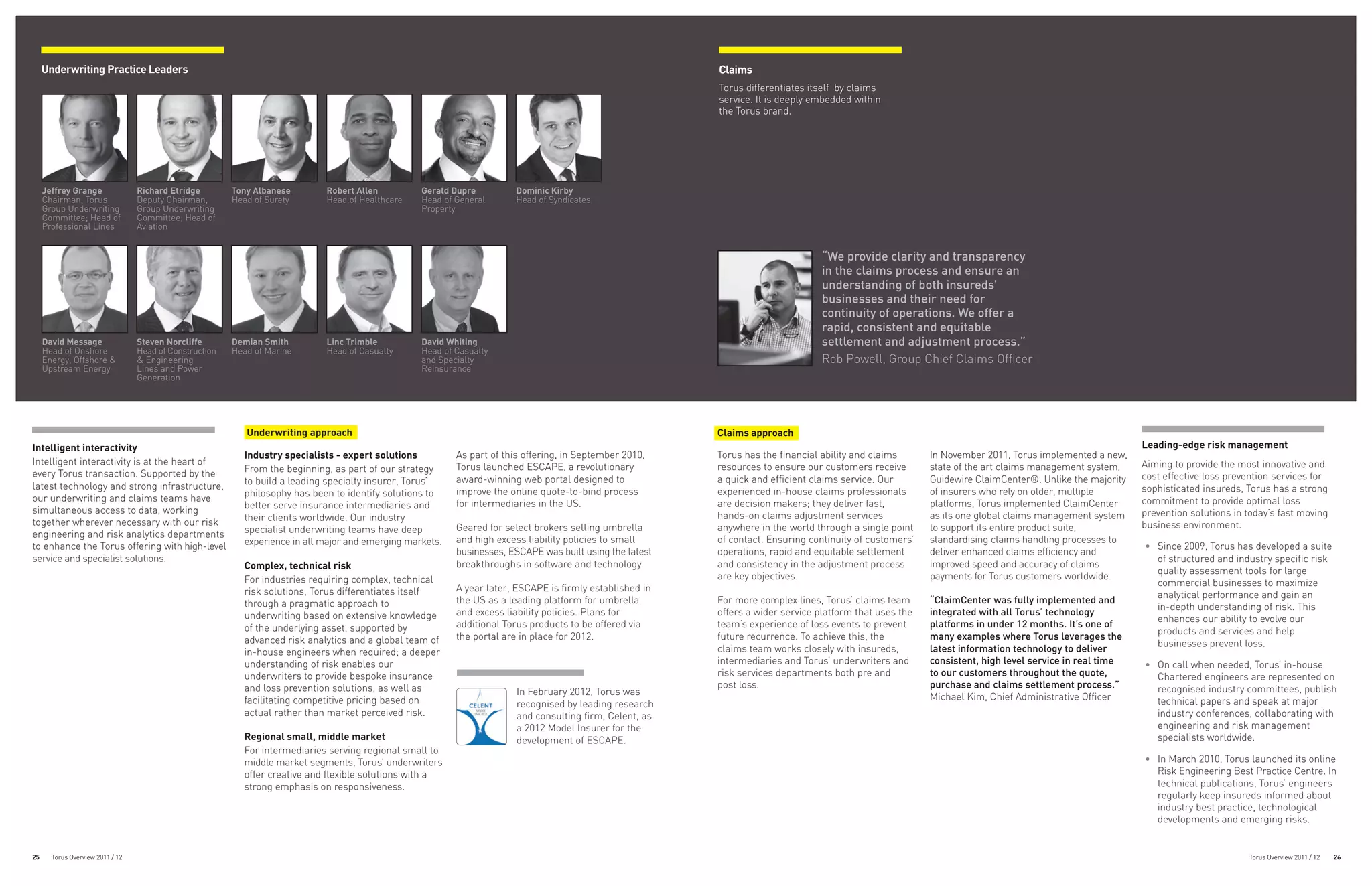 Underwriting Practice Leaders                                                                                                                         Claims
                                                                                                                                                           Torus differentiates itself by claims
                                                                                                                                                           service. It is deeply embedded within
                                                                                                                                                           the Torus brand.




     Jeffrey Grange               Richard Etridge        Tony Albanese       Robert Allen          Gerald Dupre         Dominic Kirby
     Chairman, Torus              Deputy Chairman,       Head of Surety      Head of Healthcare    Head of General      Head of Syndicates
     Group Underwriting           Group Underwriting                                               Property
     Committee; Head of           Committee; Head of
     Professional Lines           Aviation


                                                                                                                                                                                   “We provide clarity and transparency
                                                                                                                                                                                   in the claims process and ensure an
                                                                                                                                                                                   understanding of both insureds’
                                                                                                                                                                                   businesses and their need for
                                                                                                                                                                                   continuity of operations. We offer a
                                                                                                                                                                                   rapid, consistent and equitable
     David Message                Steven Norcliffe       Demian Smith        Linc Trimble          David Whiting                                                                   settlement and adjustment process.”
     Head of Onshore              Head of Construction   Head of Marine      Head of Casualty      Head of Casualty
     Energy, Offshore &           & Engineering                                                    and Specialty                                                                   Rob Powell, Group Chief Claims Officer
     Upstream Energy              Lines and Power                                                  Reinsurance
                                  Generation




                                                            Underwriting approach                                                                          Claims approach
Intelligent interactivity                                                                                                                                                                                                                                Leading-edge risk management
                                                           Industry specialists - expert solutions         As part of this offering, in September 2010,    Torus has the financial ability and claims      In November 2011, Torus implemented a new,
Intelligent interactivity is at the heart of                                                                                                                                                                                                             Aiming to provide the most innovative and
                                                           From the beginning, as part of our strategy     Torus launched ESCAPE, a revolutionary          resources to ensure our customers receive       state of the art claims management system,
every Torus transaction. Supported by the                                                                                                                                                                                                                cost effective loss prevention services for
                                                           to build a leading specialty insurer, Torus’    award-winning web portal designed to            a quick and efficient claims service. Our       Guidewire ClaimCenter®. Unlike the majority
latest technology and strong infrastructure,                                                                                                                                                                                                             sophisticated insureds, Torus has a strong
                                                           philosophy has been to identify solutions to    improve the online quote-to-bind process        experienced in-house claims professionals       of insurers who rely on older, multiple
our underwriting and claims teams have                                                                                                                                                                                                                   commitment to provide optimal loss
                                                           better serve insurance intermediaries and       for intermediaries in the US.                   are decision makers; they deliver fast,         platforms, Torus implemented ClaimCenter
simultaneous access to data, working                                                                                                                                                                                                                     prevention solutions in today’s fast moving
                                                           their clients worldwide. Our industry                                                           hands-on claims adjustment services             as its one global claims management system
together wherever necessary with our risk                                                                                                                                                                                                                business environment.
                                                           specialist underwriting teams have deep         Geared for select brokers selling umbrella      anywhere in the world through a single point    to support its entire product suite,
engineering and risk analytics departments
                                                           experience in all major and emerging markets.   and high excess liability policies to small     of contact. Ensuring continuity of customers’   standardising claims handling processes to
to enhance the Torus offering with high-level                                                                                                                                                                                                            •	 Since 2009, Torus has developed a suite
                                                                                                           businesses, ESCAPE was built using the latest   operations, rapid and equitable settlement      deliver enhanced claims efficiency and
service and specialist solutions.                                                                                                                                                                                                                           of structured and industry specific risk
                                                           Complex, technical risk                         breakthroughs in software and technology.       and consistency in the adjustment process       improved speed and accuracy of claims
                                                                                                                                                                                                                                                            quality assessment tools for large
                                                           For industries requiring complex, technical                                                     are key objectives.                             payments for Torus customers worldwide.
                                                                                                                                                                                                                                                            commercial businesses to maximize
                                                           risk solutions, Torus differentiates itself     A year later, ESCAPE is firmly established in
                                                                                                                                                                                                                                                            analytical performance and gain an
                                                           through a pragmatic approach to                 the US as a leading platform for umbrella       For more complex lines, Torus’ claims team      “ClaimCenter was fully implemented and
                                                                                                                                                                                                                                                            in-depth understanding of risk. This
                                                           underwriting based on extensive knowledge       and excess liability policies. Plans for        offers a wider service platform that uses the   integrated with all Torus’ technology
                                                                                                                                                                                                                                                            enhances our ability to evolve our
                                                           of the underlying asset, supported by           additional Torus products to be offered via     team’s experience of loss events to prevent     platforms in under 12 months. It’s one of
                                                                                                                                                                                                                                                            products and services and help
                                                           advanced risk analytics and a global team of    the portal are in place for 2012.               future recurrence. To achieve this, the         many examples where Torus leverages the
                                                                                                                                                                                                                                                            businesses prevent loss.
                                                           in-house engineers when required; a deeper                                                      claims team works closely with insureds,        latest information technology to deliver
                                                           understanding of risk enables our                                                               intermediaries and Torus’ underwriters and      consistent, high level service in real time   •	 On call when needed, Torus’ in-house
                                                           underwriters to provide bespoke insurance                                                       risk services departments both pre and          to our customers throughout the quote,           Chartered engineers are represented on
                                                           and loss prevention solutions, as well as                                                       post loss.                                      purchase and claims settlement process.”         recognised industry committees, publish
                                                                                                                         In February 2012, Torus was
                                                           facilitating competitive pricing based on                                                                                                       Michael Kim, Chief Administrative Officer        technical papers and speak at major
                                                                                                                         recognised by leading research
                                                           actual rather than market perceived risk.                     and consulting firm, Celent, as                                                                                                    industry conferences, collaborating with
                                                                                                                         a 2012 Model Insurer for the                                                                                                       engineering and risk management
                                                           Regional small, middle market                                 development of ESCAPE.                                                                                                             specialists worldwide.
                                                           For intermediaries serving regional small to
                                                           middle market segments, Torus’ underwriters                                                                                                                                                   •	 In March 2010, Torus launched its online
                                                           offer creative and flexible solutions with a                                                                                                                                                     Risk Engineering Best Practice Centre. In
                                                           strong emphasis on responsiveness.                                                                                                                                                               technical publications, Torus’ engineers
                                                                                                                                                                                                                                                            regularly keep insureds informed about
                                                                                                                                                                                                                                                            industry best practice, technological
                                                                                                                                                                                                                                                            developments and emerging risks.


25     Torus Overview 2011 / 12                                                                                                                                                                                                                                                  Torus Overview 2011 / 12   26
 