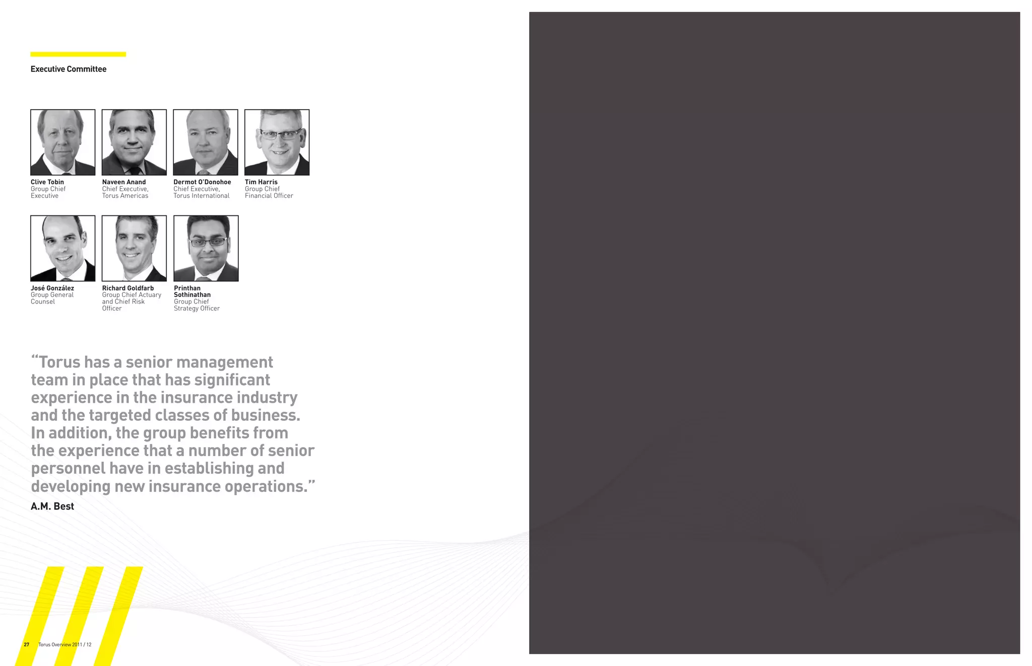 Executive Committee




     Clive Tobin                  Naveen Anand          Dermot O’Donohoe      Tim Harris
     Group Chief                  Chief Executive,      Chief Executive,      Group Chief
     Executive                    Torus Americas        Torus International   Financial Officer




     José González                Richard Goldfarb      Printhan
     Group General                Group Chief Actuary   Sothinathan
     Counsel                      and Chief Risk        Group Chief
                                  Officer               Strategy Officer




     “Torus has a senior management
     team in place that has significant
     experience in the insurance industry
     and the targeted classes of business.
     In addition, the group benefits from
     the experience that a number of senior
     personnel have in establishing and
     developing new insurance operations.”
     A.M. Best




27     Torus Overview 2011 / 12
 