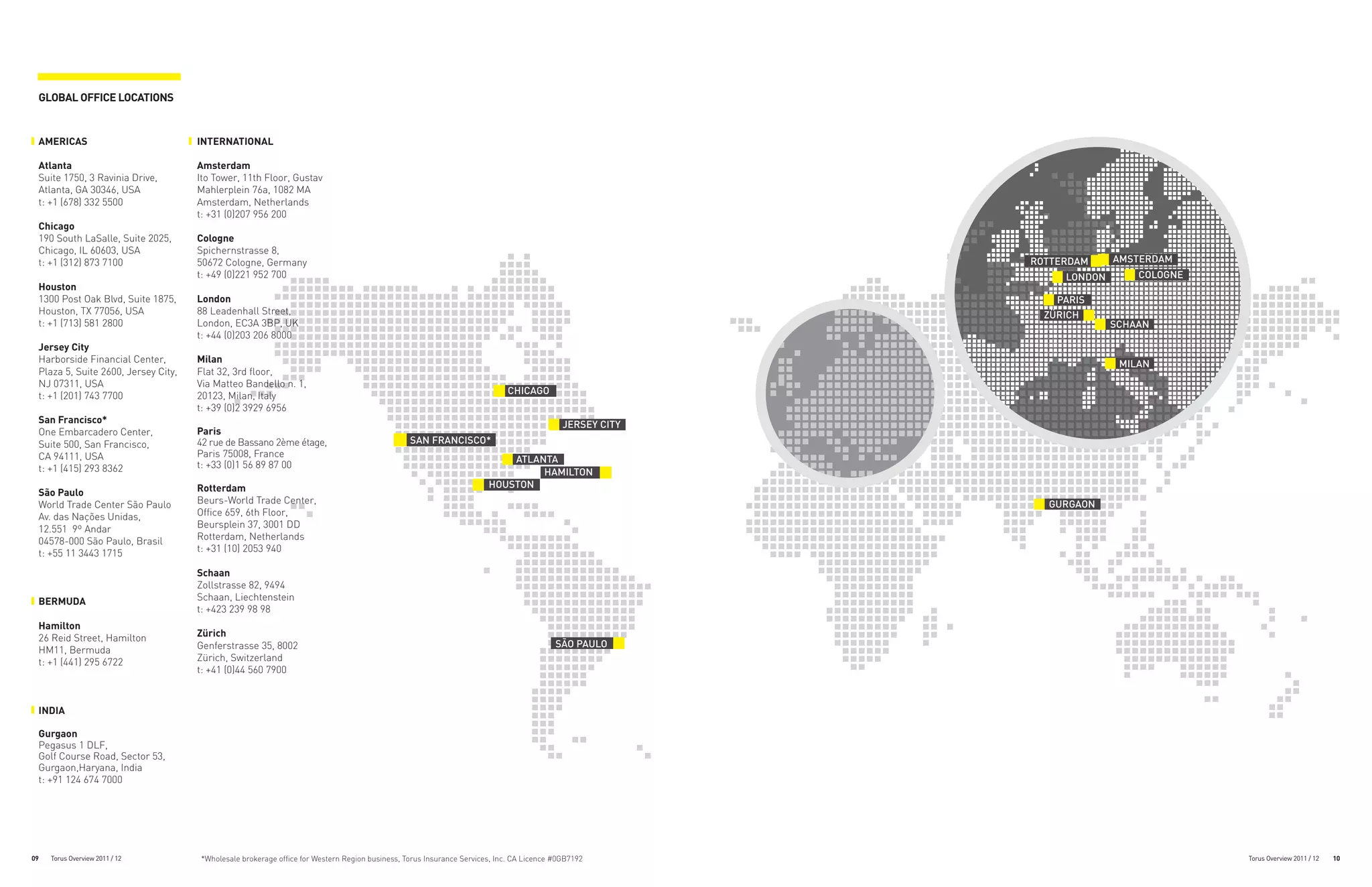 GLOBAL OFFICE LOCATIONS


 AMERICAS                            INTERNATIONAL

 Atlanta                             Amsterdam
 Suite 1750, 3 Ravinia Drive,        Ito Tower, 11th Floor, Gustav
 Atlanta, GA 30346, USA              Mahlerplein 76a, 1082 MA
 t: +1 (678) 332 5500                Amsterdam, Netherlands
                                     t: +31 (0)207 956 200
 Chicago
 190 South LaSalle, Suite 2025,      Cologne
 Chicago, IL 60603, USA              Spichernstrasse 8,
 t: +1 (312) 873 7100                50672 Cologne, Germany                                                                                             ROTTERDAM     AMSTERDAM
                                     t: +49 (0)221 952 700                                                                                                   LONDON       COLOGNE
 Houston
 1300 Post Oak Blvd, Suite 1875,     London                                                                                                                 PARIS
 Houston, TX 77056, USA              88 Leadenhall Street,                                                                                                ZÜRICH
 t: +1 (713) 581 2800                London, EC3A 3BP, UK                                                                                                             SCHAAN
                                     t: +44 (0)203 206 8000
 Jersey City
 Harborside Financial Center,        Milan                                                                                                                             MILAN
 Plaza 5, Suite 2600, Jersey City,   Flat 32, 3rd floor,
 NJ 07311, USA                       Via Matteo Bandello n. 1,
 t: +1 (201) 743 7700                20123, Milan, Italy                                                                  CHICAGO
                                     t: +39 (0)2 3929 6956
 San Francisco*                                                                                                                           JERSEY CITY
                                                                                                                                          NEW JERSEY
 One Embarcadero Center,             Paris
 Suite 500, San Francisco,           42 rue de Bassano 2ème étage,                             SAN FRANCISCO*
 CA 94111, USA                       Paris 75008, France
                                                                                                                         ATLANTA
 t: +1 (415) 293 8362                t: +33 (0)1 56 89 87 00
                                                                                                                              HAMILTON
                                                                                                                              BERMUDA
                                     Rotterdam                                                                       HOUSTON
 São Paulo
 World Trade Center São Paulo        Beurs-World Trade Center,                                                                                            GURGAON
 Av. das Nações Unidas,              Office 659, 6th Floor,
 12.551 9º Andar                     Beursplein 37, 3001 DD
 04578-000 São Paulo, Brasil         Rotterdam, Netherlands
 t: +55 11 3443 1715                 t: +31 (10) 2053 940

                                     Schaan
                                     Zollstrasse 82, 9494
 BERMUDA                             Schaan, Liechtenstein
                                     t: +423 239 98 98
 Hamilton
 26 Reid Street, Hamilton            Zürich
                                     Genferstrasse 35, 8002                                                                             SÃO PAULO
 HM11, Bermuda
 t: +1 (441) 295 6722                Zürich, Switzerland
                                     t: +41 (0)44 560 7900



 INDIA

 Gurgaon
 Pegasus 1 DLF,
 Golf Course Road, Sector 53,
 Gurgaon,Haryana, India
 t: +91 124 674 7000




09   Torus Overview 2011 / 12        *Wholesale brokerage office for Western Region business, Torus Insurance Services, Inc. CA Licence #0GB7192                                    Torus Overview 2011 / 12   10
 