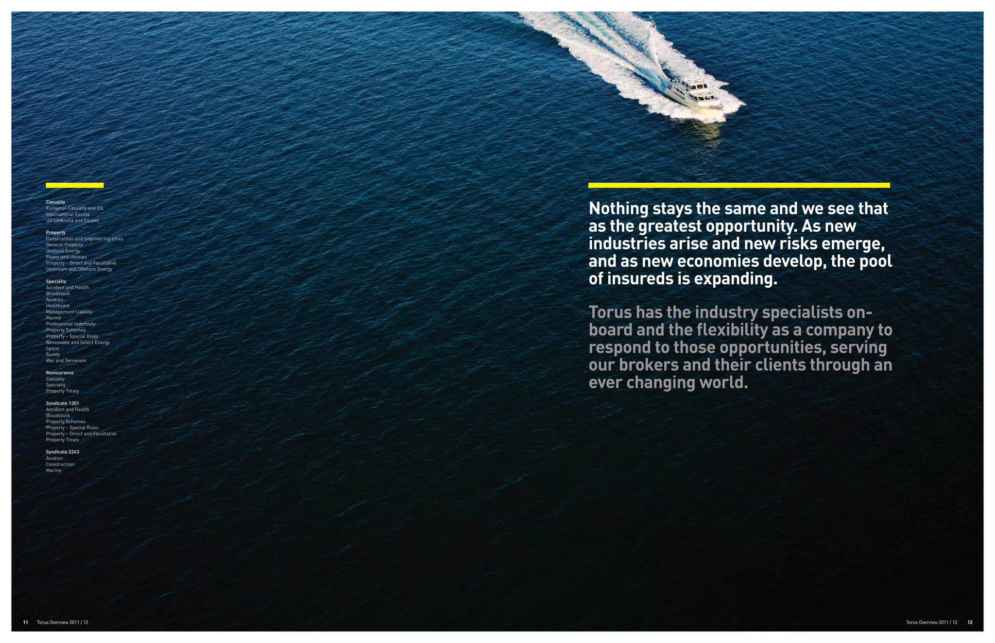 Nothing stays the same and we see that
         Casualty
         European Casualty and EIL
         International Excess


                                              as the greatest opportunity. As new
         US Umbrella and Excess

         Property


                                              industries arise and new risks emerge,
         Construction and Engineering Lines
         General Property
         Onshore Energy
         Power and Utilities
         Property – Direct and Facultative
         Upstream and Offshore Energy
                                              and as new economies develop, the pool
         Specialty
         Accident and Health
                                              of insureds is expanding.
         Bloodstock
         Aviation


                                              Torus has the industry specialists on-
         Healthcare
         Management Liability
         Marine


                                              board and the flexibility as a company to
         Professional Indemnity
         Property Schemes
         Property – Special Risks


                                              respond to those opportunities, serving
         Renewable and Select Energy
         Space
         Surety
         War and Terrorism

         Reinsurance
                                              our brokers and their clients through an
         Casualty
         Specialty
         Property Treaty
                                              ever changing world.
         Syndicate 1301
         Accident and Health
         Bloodstock
         Property Schemes
         Property – Special Risks
         Property – Direct and Facultative
         Property Treaty

         Syndicate 2243
         Aviation
         Construction
         Marine




11   Torus Overview 2011 / 12                                                             Torus Overview 2011 / 12   12
 