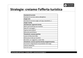 Strategie: creiamo l’offerta turistica 
Standard di servizio 
Standard di servizio catena alberghiera 
Single Unit 
Standard di servizio single unit (spa, lavanderia…) 
Target: Family 
Standard per segmento Family 
Menù personalizzato per bambini 
Baby Kit, passeggini … 
Ingresso parco giochi 
Merenda pomeridiana 
Tematismo: vacanza sportiva 
Lezioni di Mountain Bike 
Attrezzature bike per bambini 
Biciclette con seggiolino, trailer bike 
Tematismo: vacanza sportiva family enogastronomica 
Escursioni e degustazioni da produttori del luogo 
Fattorie didattiche 
Corsi di cucina 
San Benedetto del Tronto – 2 ottobre 2014 – www.tourismstrategies.it 
 