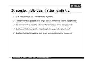 Strategie: individua i fattori distintivi 
✓ Qual è il motivo per cui il turista deve scegliermi? 
✓ Sono differenziati i prodotti delle single unit (se parliamo di catene alberghiere)? 
✓ C’è allineamento di prodotto e standard di servizio tra brand e single unit? 
✓ Quali sono i fattori competitivi rispetto agli altri gruppi alberghieri/hotel? 
✓ Quali sono i fattori competitivi delle single unit rispetto ai diretti concorrenti? 
San Benedetto del Tronto – 2 ottobre 2014 – www.tourismstrategies.it 
 