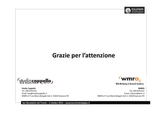 Grazie per l’attenzione 
Studio Cappello 
Tel. 049.8791531 
Email: box@studiocappello.it 
WMR srl P.zza Maria Borgato Soti 2, 35020 Saonara PD 
San Benedetto del Tronto – 2 ottobre 2014 – www.tourismstrategies.it 
WMRA 
Tel. 049.8791531 
Email: infomra@wmr.it 
WMR srl P.zza Maria Borgato Soti 2, 35020 Saonara PD 
