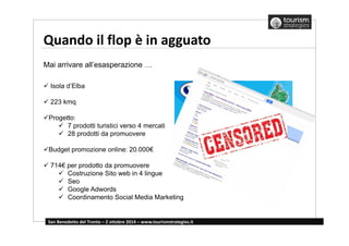 Quando il flop è in agguato 
Mai arrivare all’esasperazione … 
 Isola d’Elba 
 223 kmq 
Progetto: 
 7 prodotti turistici verso 4 mercati 
 28 prodotti da promuovere 
Budget promozione online: 20.000€ 
 714€ per prodotto da promuovere 
 Costruzione Sito web in 4 lingue 
 Seo 
 Google Adwords 
 Coordinamento Social Media Marketing 
San Benedetto del Tronto – 2 ottobre 2014 – www.tourismstrategies.it 
 