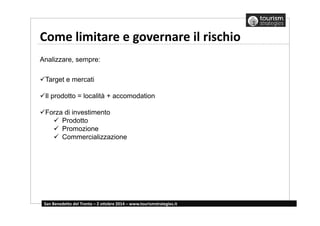 Come limitare e governare il rischio 
Analizzare, sempre: 
Target e mercati 
Il prodotto = località + accomodation 
Forza di investimento 
 Prodotto 
 Promozione 
 Commercializzazione 
San Benedetto del Tronto – 2 ottobre 2014 – www.tourismstrategies.it 
 