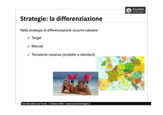 Strategie: la differenziazione 
Nella strategia di differenziazione occorre valutare: 
✓ Target 
✓ Mercati 
✓ Tematiche vacanza (prodotto e standard) 
San Benedetto del Tronto – 2 ottobre 2014 – www.tourismstrategies.it 
 