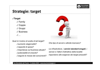 Strategie: target 
✓Target 
✓ Family 
✓ Coppie 
✓ Gruppi 
✓ Business 
✓… 
Qual è il motivo di scelta di tali target? 
✓aumento stagionalità? 
✓capacità di spesa? 
✓importanza sul business attuale? 
✓potenzialità di crescita? 
✓seguire le mosse dei concorrenti? 
Che tipo di servizi e attività ricercano? 
Le infrastrutture, i servizi standard erogati, i 
servizi e i fattori d’attrattiva della località 
rispondono alle esigenze dei target prescelti? 
San Benedetto del Tronto – 2 ottobre 2014 – www.tourismstrategies.it 
 