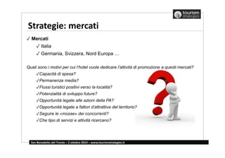 Strategie: mercati 
✓ Mercati 
✓ Italia 
✓ Germania, Svizzera, Nord Europa … 
Quali sono i motivi per cui l’hotel vuole dedicare l’attività di promozione a questi mercati? 
✓Capacità di spesa? 
✓Permanenza media? 
✓Flussi turistici positivi verso la località? 
✓Potenzialità di sviluppo future? 
✓Opportunità legate alle azioni della PA? 
✓Opportunità legate a fattori d’attrattiva del territorio? 
✓Seguire le «mosse» dei concorrenti? 
✓Che tipo di servizi e attività ricercano? 
San Benedetto del Tronto – 2 ottobre 2014 – www.tourismstrategies.it 
 