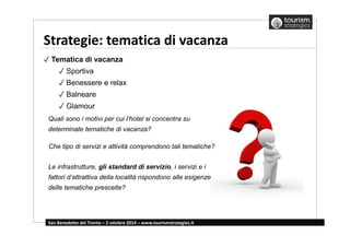 Strategie: tematica di vacanza 
✓ Tematica di vacanza 
✓ Sportiva 
✓ Benessere e relax 
✓ Balneare 
✓ Glamour 
Quali sono i motivi per cui l’hotel si concentra su 
determinate tematiche di vacanza? 
Che tipo di servizi e attività comprendono tali tematiche? 
Le infrastrutture, gli standard di servizio, i servizi e i 
fattori d’attrattiva della località rispondono alle esigenze 
delle tematiche prescelte? 
San Benedetto del Tronto – 2 ottobre 2014 – www.tourismstrategies.it 
 