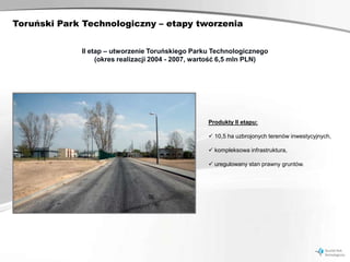 Toruński Park Technologiczny – etapy tworzenia


             II etap – utworzenie Toruńskiego Parku Technologicznego
                  (okres realizacji 2004 - 2007, wartość 6,5 mln PLN)




                                                   Produkty II etapu:

                                                    10,5 ha uzbrojonych terenów inwestycyjnych,

                                                    kompleksowa infrastruktura,

                                                    uregulowany stan prawny gruntów.
 