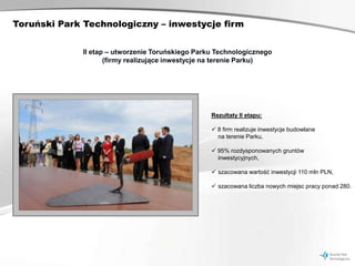 Toruński Park Technologiczny – inwestycje firm


             II etap – utworzenie Toruńskiego Parku Technologicznego
                    (firmy realizujące inwestycje na terenie Parku)




                                                  Rezultaty II etapu:

                                                   8 firm realizuje inwestycje budowlane
                                                    na terenie Parku,

                                                   95% rozdysponowanych gruntów
                                                    inwestycyjnych,

                                                   szacowana wartość inwestycji 110 mln PLN,

                                                   szacowana liczba nowych miejsc pracy ponad 280.
 