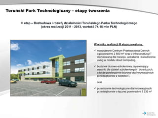 Toruński Park Technologiczny – etapy tworzenia


      III etap – Rozbudowa i rozwój działalności Toruńskiego Parku Technologicznego
                     (okres realizacji 2011 - 2013, wartość 74,15 mln PLN)




                                                      W wyniku realizacji III etapu powstaną :

                                                       nowoczesne Centrum Przetwarzania Danych
                                                        o powierzchni 2 600 m² wraz z infrastrukturą IT
                                                        dedykowaną dla rozwoju, wdrażania i świadczenia
                                                        usług w modelu cloud computing,

                                                       budynek biurowo-szkoleniowy zapewniający
                                                        warunki dla działań szkoleniowych i doradczych,
                                                        a także powierzchnie biurowe dla innowacyjnych
                                                        przedsiębiorstw z sektora IT,

                                                        oraz

                                                       przestrzenie technologiczne dla innowacyjnych
                                                        przedsiębiorstw o łącznej powierzchni 8 232 m²
 