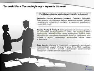 Toruński Park Technologiczny – wparcie biznesu


                           Przykłady projektów wspierających transfer technologii

                        Regionalne Centrum Wspierania Innowacji i Transferu Technologii
                        Celem projektu było stworzenie platformy współpracy pomiędzy twórcami
                        i posiadaczami innowacyjnych rozwiązań, a inwestorami poszukującymi
                        nowatorskich metod.


                        Projekty Fire-Up & Fire-Up II. Celem projektów było stworzenie procedur
                        dla Uniwersytetu Mikołaja Kopernika w Toruniu, które regulują od strony
                        organizacyjnej i formalno-prawnej zasady komercjalizacji wyników badań
                        naukowych oraz opracowanie uniwersalnego modelu do zastosowania przez
                        uczelnie z regionu, ułatwiającego wykorzystanie efektów badań
                        w gospodarce.


                        Bazy danych. Informacje o nowatorskich rozwiązaniach, technologiach
                        i innowacyjnych usługach oferowanych przez firmy. Oferty współpracy
                        adresowane do małych i średnich przedsiębiorstw zainteresowanych
                        nawiązaniem kontaktów z firmami zagranicznymi.
 