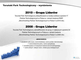Toruński Park Technologiczny – wyróżnienia


                          2010 – Grupa Liderów
          Toruński Park Technologiczny sklasyfikowano w ścisłej czołówce spośród 17
                 Parków Technologicznych w Polsce w ramach badania PARP
                „Benchmarking Parków Technologicznych w Polsce” w 2010 roku



                          2008 - Grupa Liderów
        Toruński Park Technologiczny zakwalifikowano do grupy 4 najlepszych spośród 30
                    Parków Technologicznych w Polsce w ramach badania
                „Benchmarking Parków Technologicznych w Polsce” w 2008 roku

                                            zakres badania:

                  określenie cyklu życia, ocena lokalizacji, ocena portalu internetowego,
                               ocena lokatorów parku, ocena specjalizacji,
                     charakterystyka w 8 obszarach badania benchmarkingowego,
                       ocena silnych i słabych stron, analiza grup strategicznych.
 
