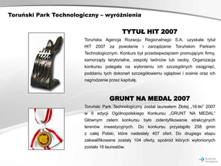 Toruński Park Technologiczny – wyróżnienia


                                           TYTUŁ HIT 2007
                        Toruńska Agencja Rozwoju Regionalnego S.A. uzyskała tytuł
                        HIT   2007   za   powołanie    i   zarządzanie   Toruńskim   Parkiem
                        Technologicznym. Konkurs był przedsięwzięciem promującym firmy,
                        samorządy terytorialne, zespoły twórców lub osoby. Organizacja
                        konkursu polegała na wyłonieniu ich szczególnych osiągnięć,
                        poddaniu tych dokonań szczegółowemu oglądowi i ocenie oraz ich
                        nagrodzenie przez kapitułę.



                                     GRUNT NA MEDAL 2007
                        Toruński Park Technologiczny został laureatem Złotej „16-tki” 2007
                        w II edycji Ogólnopolskiego Konkursu „GRUNT NA MEDAL”
                        Głównym celem konkursu było zidentyfikowanie atrakcyjnych
                        terenów inwestycyjnych.       Do konkursu    przystąpiło 258 gmin
                        z całej Polski, które nadesłały 407 ofert. Do drugiego etapu
                        zakwalifikowane zostały 104 oferty, spośród których wyłonionych
                        zostało 16 laureatów.
 